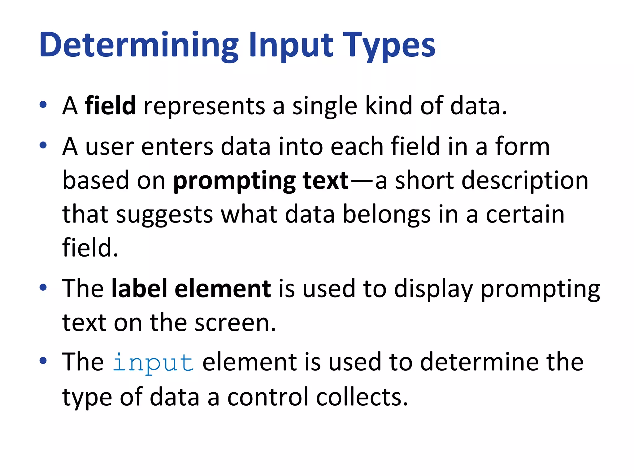 Determining Input Types
• A field represents a single kind of data.
• A user enters data into each field in a form
based on prompting text—a short description
that suggests what data belongs in a certain
field.
• The label element is used to display prompting
text on the screen.
• The input element is used to determine the
type of data a control collects.
 