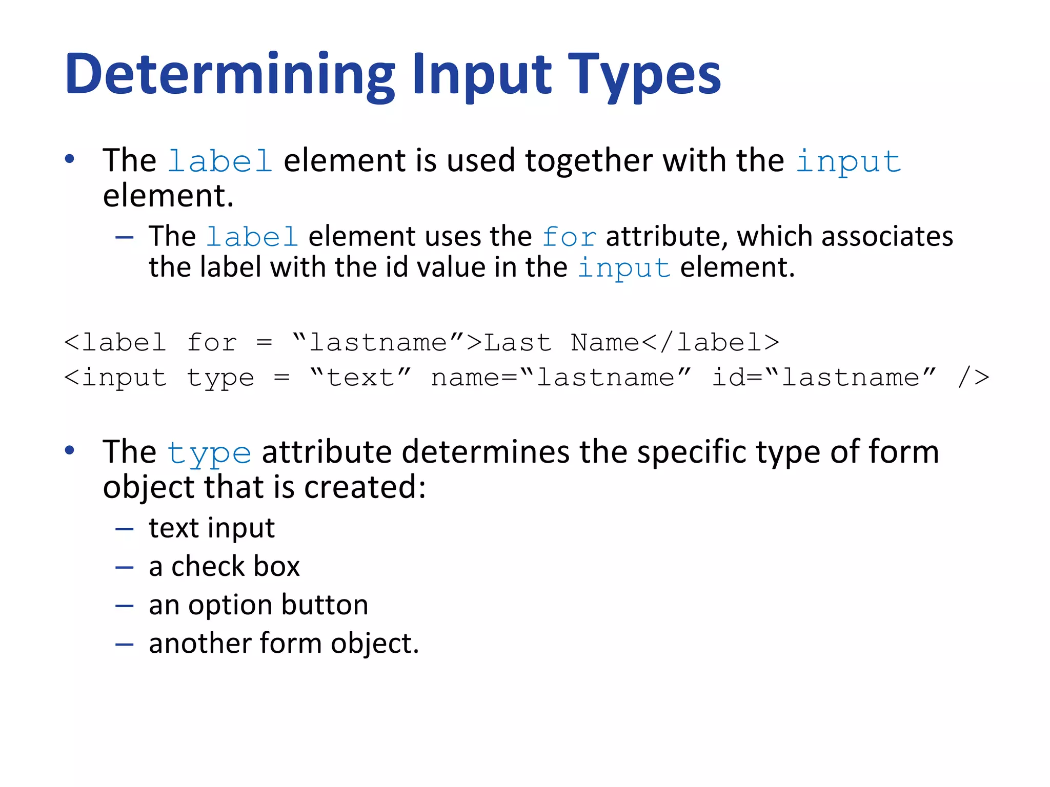 Determining Input Types
• The label element is used together with the input
element.
– The label element uses the for attribute, which associates
the label with the id value in the input element.
<label for = “lastname”>Last Name</label>
<input type = “text” name=“lastname” id=“lastname” />
• The type attribute determines the specific type of form
object that is created:
– text input
– a check box
– an option button
– another form object.
 