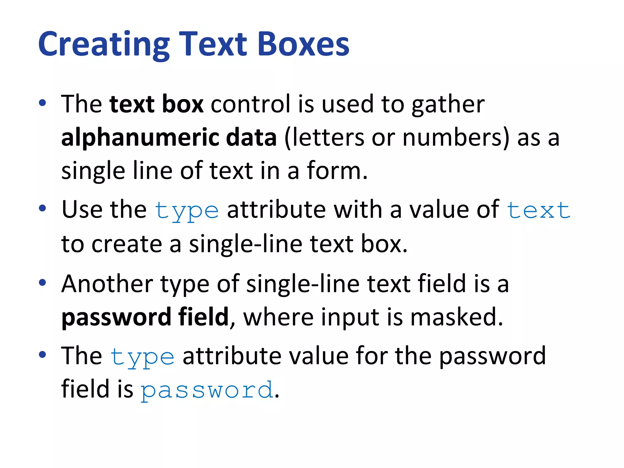 Creating Text Boxes
• The text box control is used to gather
alphanumeric data (letters or numbers) as a
single line of text in a form.
• Use the type attribute with a value of text
to create a single-line text box.
• Another type of single-line text field is a
password field, where input is masked.
• The type attribute value for the password
field is password.
 