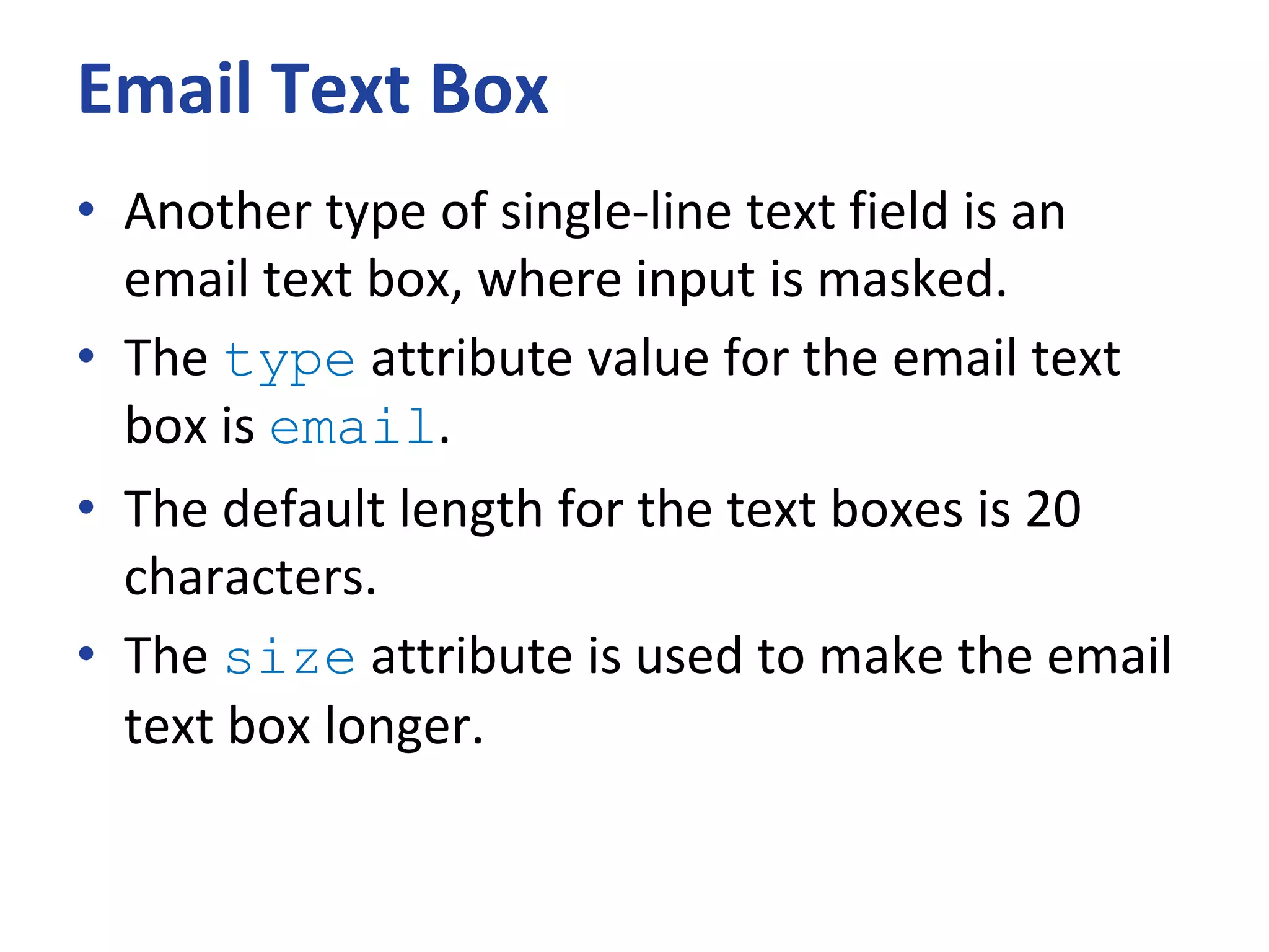 Email Text Box
• Another type of single-line text field is an
email text box, where input is masked.
• The type attribute value for the email text
box is email.
• The default length for the text boxes is 20
characters.
• The size attribute is used to make the email
text box longer.
 