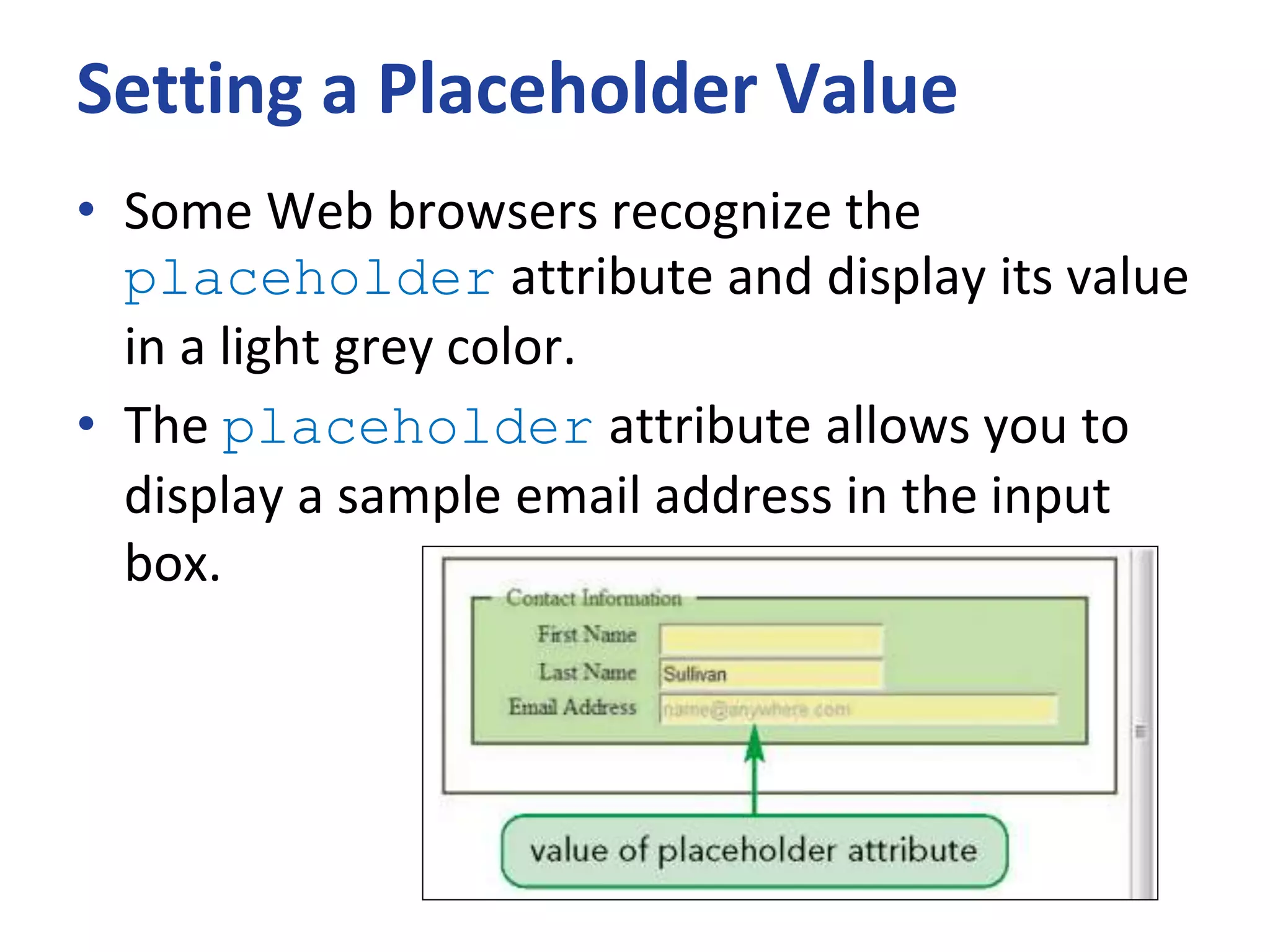 Setting a Placeholder Value
• Some Web browsers recognize the
placeholder attribute and display its value
in a light grey color.
• The placeholder attribute allows you to
display a sample email address in the input
box.
 