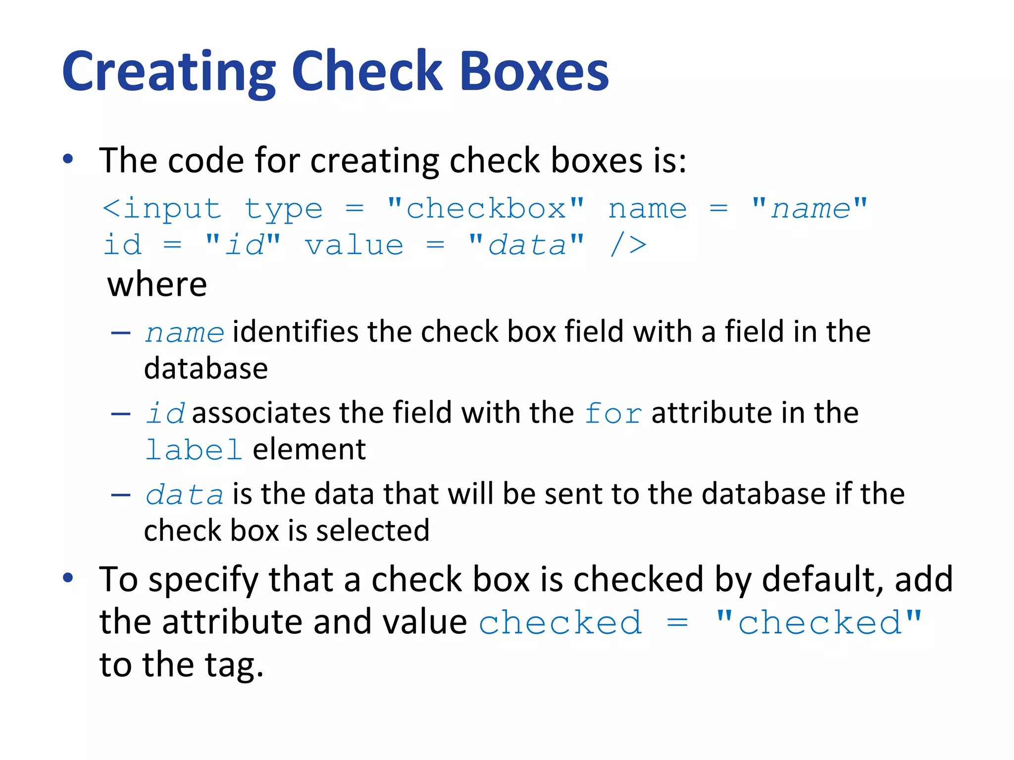 Creating Check Boxes
• The code for creating check boxes is:
<input type = "checkbox" name = "name"
id = "id" value = "data" />
where
– name identifies the check box field with a field in the
database
– id associates the field with the for attribute in the
label element
– data is the data that will be sent to the database if the
check box is selected
• To specify that a check box is checked by default, add
the attribute and value checked = "checked"
to the tag.
 