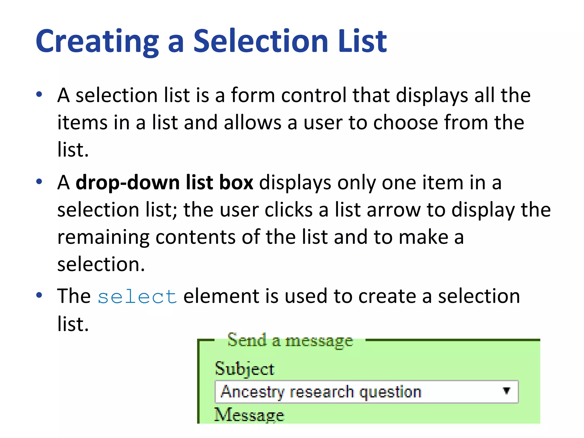 Creating a Selection List
• A selection list is a form control that displays all the
items in a list and allows a user to choose from the
list.
• A drop-down list box displays only one item in a
selection list; the user clicks a list arrow to display the
remaining contents of the list and to make a
selection.
• The select element is used to create a selection
list.
 