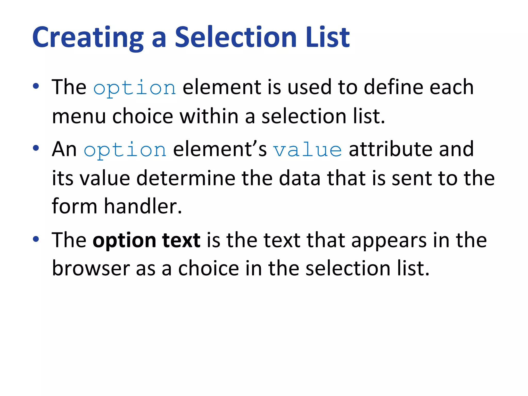 Creating a Selection List
• The option element is used to define each
menu choice within a selection list.
• An option element’s value attribute and
its value determine the data that is sent to the
form handler.
• The option text is the text that appears in the
browser as a choice in the selection list.
 