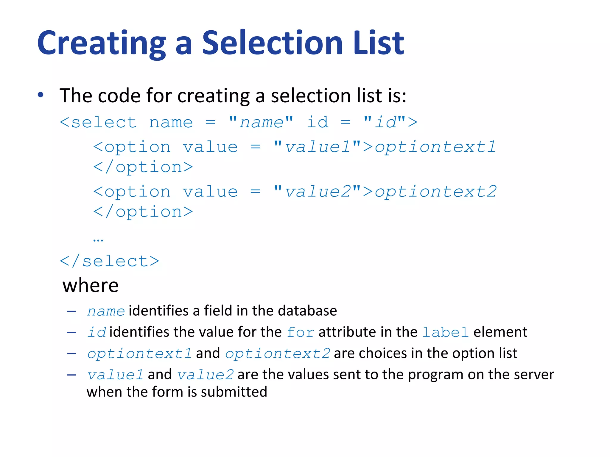 Creating a Selection List
• The code for creating a selection list is:
<select name = "name" id = "id">
<option value = "value1">optiontext1
</option>
<option value = "value2">optiontext2
</option>
…
</select>
where
– name identifies a field in the database
– id identifies the value for the for attribute in the label element
– optiontext1 and optiontext2 are choices in the option list
– value1 and value2 are the values sent to the program on the server
when the form is submitted
 