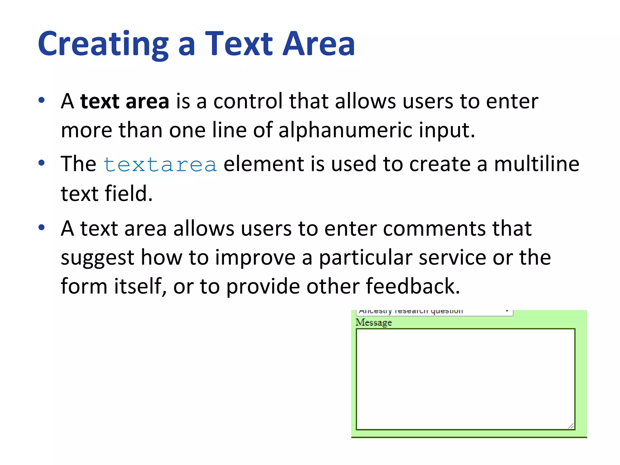 Creating a Text Area
• A text area is a control that allows users to enter
more than one line of alphanumeric input.
• The textarea element is used to create a multiline
text field.
• A text area allows users to enter comments that
suggest how to improve a particular service or the
form itself, or to provide other feedback.
 