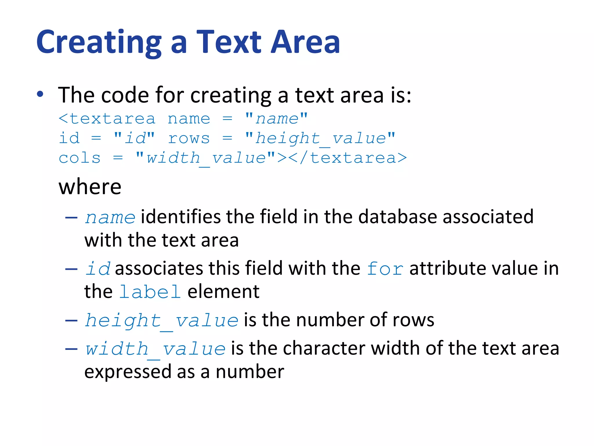 Creating a Text Area
• The code for creating a text area is:
<textarea name = "name"
id = "id" rows = "height_value"
cols = "width_value"></textarea>
where
– name identifies the field in the database associated
with the text area
– id associates this field with the for attribute value in
the label element
– height_value is the number of rows
– width_value is the character width of the text area
expressed as a number
 