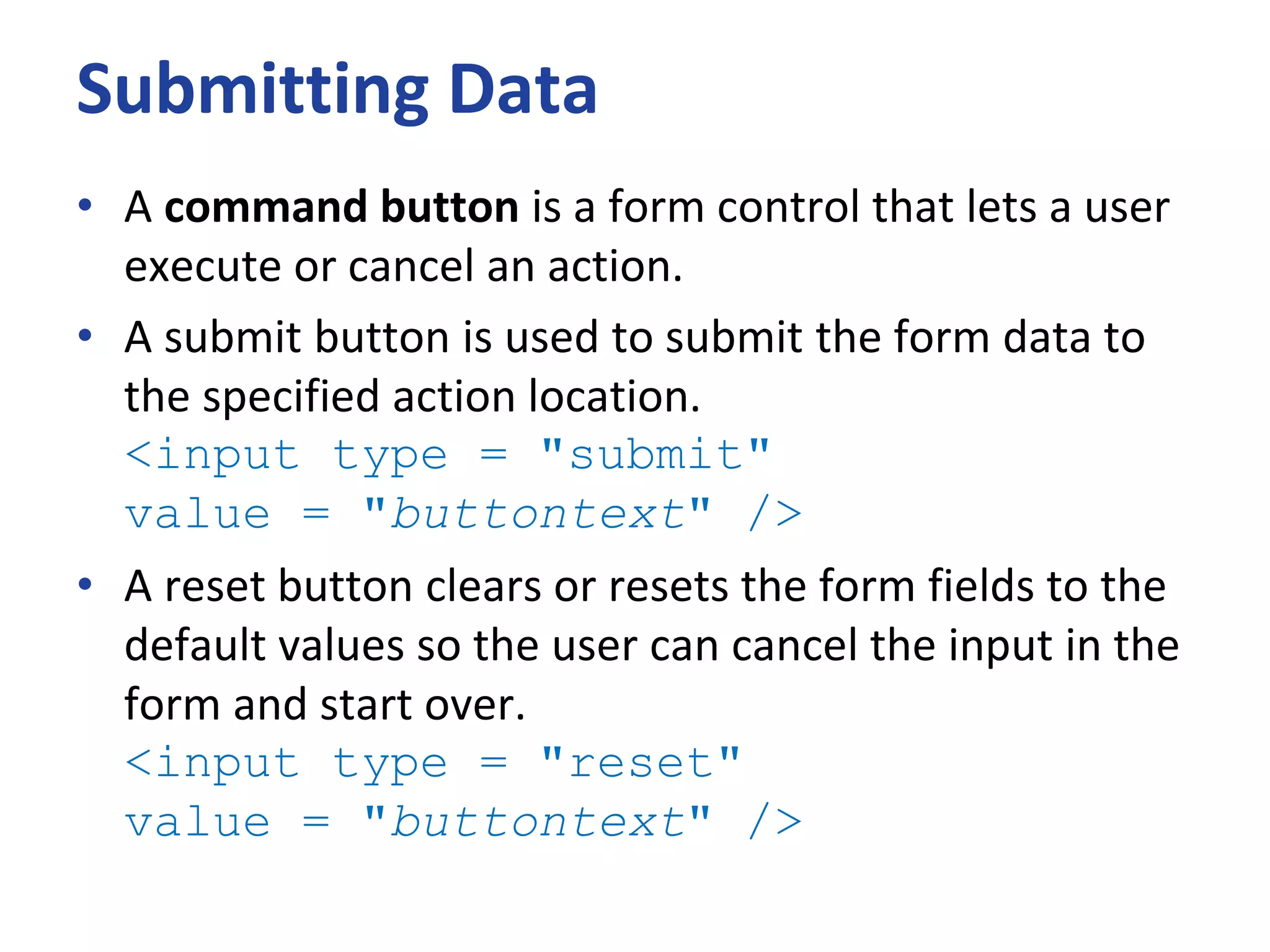 Submitting Data
• A command button is a form control that lets a user
execute or cancel an action.
• A submit button is used to submit the form data to
the specified action location.
<input type = "submit"
value = "buttontext" />
• A reset button clears or resets the form fields to the
default values so the user can cancel the input in the
form and start over.
<input type = "reset"
value = "buttontext" />
 