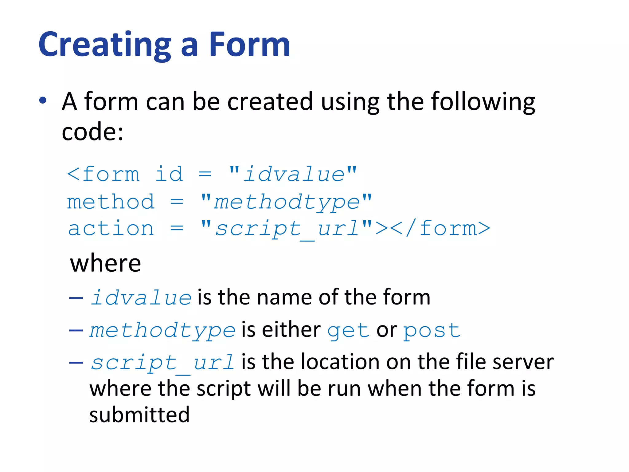 Creating a Form
• A form can be created using the following
code:
<form id = "idvalue"
method = "methodtype"
action = "script_url"></form>
where
– idvalue is the name of the form
– methodtype is either get or post
– script_url is the location on the file server
where the script will be run when the form is
submitted
 