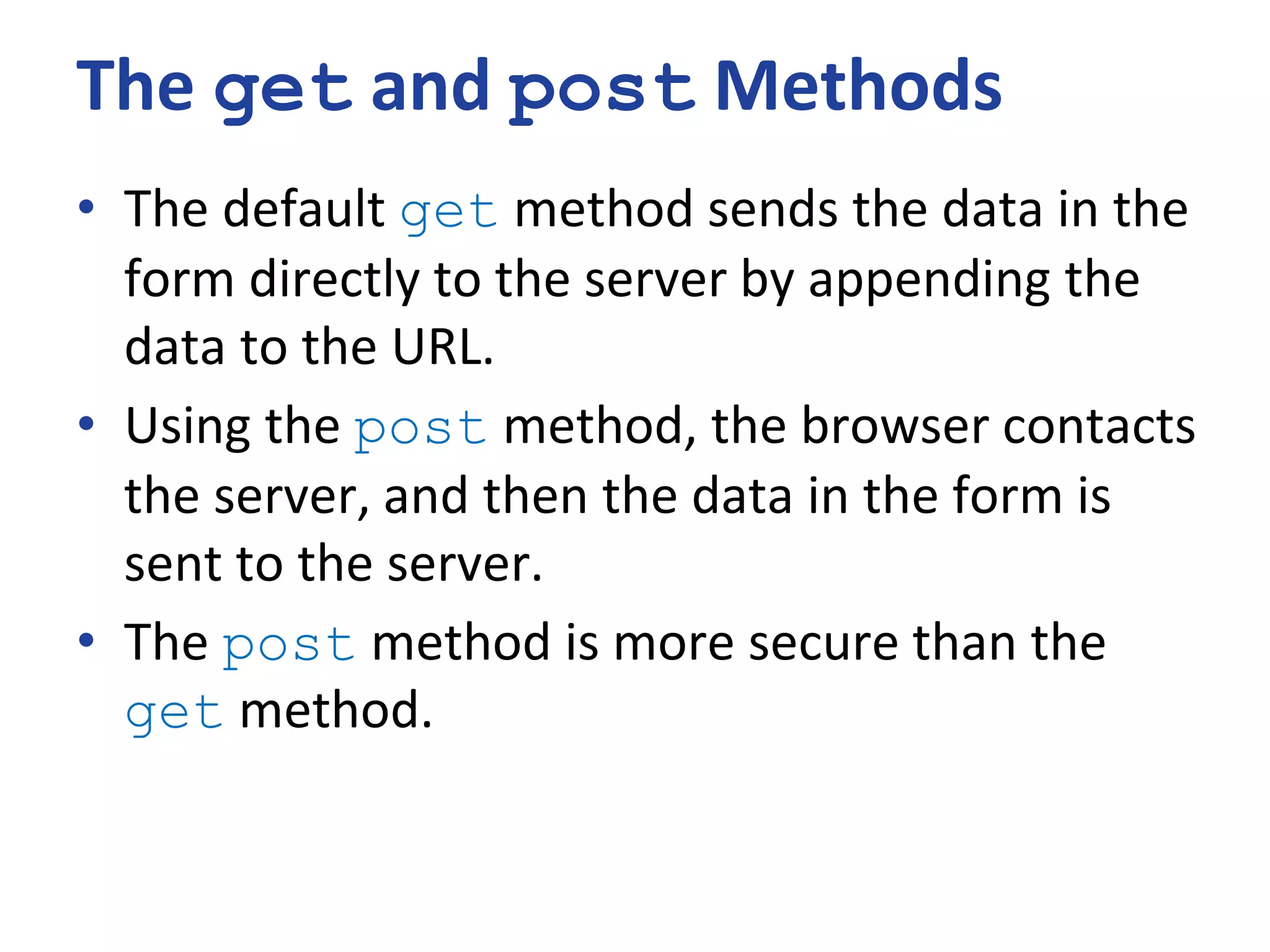 The get and post Methods
• The default get method sends the data in the
form directly to the server by appending the
data to the URL.
• Using the post method, the browser contacts
the server, and then the data in the form is
sent to the server.
• The post method is more secure than the
get method.
 