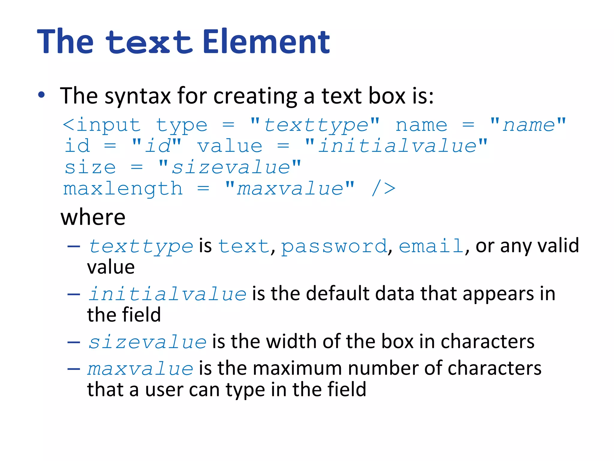 The text Element
• The syntax for creating a text box is:
<input type = "texttype" name = "name"
id = "id" value = "initialvalue"
size = "sizevalue"
maxlength = "maxvalue" />
where
– texttype is text, password, email, or any valid
value
– initialvalue is the default data that appears in
the field
– sizevalue is the width of the box in characters
– maxvalue is the maximum number of characters
that a user can type in the field
 