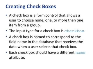 Creating Check Boxes
• A check box is a form control that allows a
user to choose none, one, or more than one
item from a group.
• The input type for a check box is checkbox.
• A check box is named to correspond to the
field name in the database that receives the
data when a user selects that check box.
• Each check box should have a different name
attribute.
 