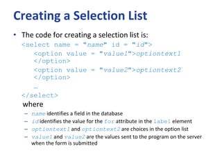 Creating a Selection List
• The code for creating a selection list is:
<select name = "name" id = "id">
<option value = "value1">optiontext1
</option>
<option value = "value2">optiontext2
</option>
…
</select>
where
– name identifies a field in the database
– id identifies the value for the for attribute in the label element
– optiontext1 and optiontext2 are choices in the option list
– value1 and value2 are the values sent to the program on the server
when the form is submitted
 