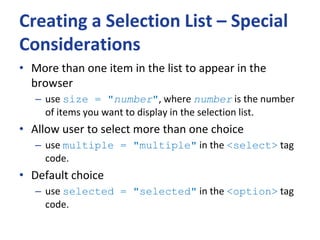 Creating a Selection List – Special
Considerations
• More than one item in the list to appear in the
browser
– use size = "number", where number is the number
of items you want to display in the selection list.
• Allow user to select more than one choice
– use multiple = "multiple" in the <select> tag
code.
• Default choice
– use selected = "selected" in the <option> tag
code.
 