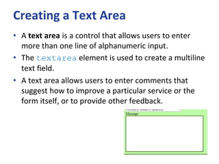 Creating a Text Area
• A text area is a control that allows users to enter
more than one line of alphanumeric input.
• The textarea element is used to create a multiline
text field.
• A text area allows users to enter comments that
suggest how to improve a particular service or the
form itself, or to provide other feedback.
 