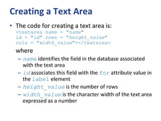 Creating a Text Area
• The code for creating a text area is:
<textarea name = "name"
id = "id" rows = "height_value"
cols = "width_value"></textarea>
where
– name identifies the field in the database associated
with the text area
– id associates this field with the for attribute value in
the label element
– height_value is the number of rows
– width_value is the character width of the text area
expressed as a number
 