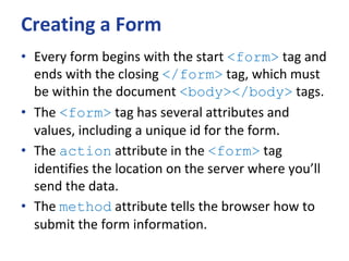 Creating a Form
• Every form begins with the start <form> tag and
ends with the closing </form> tag, which must
be within the document <body></body> tags.
• The <form> tag has several attributes and
values, including a unique id for the form.
• The action attribute in the <form> tag
identifies the location on the server where you’ll
send the data.
• The method attribute tells the browser how to
submit the form information.
 