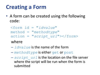 Creating a Form
• A form can be created using the following
code:
<form id = "idvalue"
method = "methodtype"
action = "script_url"></form>
where
– idvalue is the name of the form
– methodtype is either get or post
– script_url is the location on the file server
where the script will be run when the form is
submitted
 