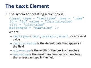 The text Element
• The syntax for creating a text box is:
<input type = "texttype" name = "name"
id = "id" value = "initialvalue"
size = "sizevalue"
maxlength = "maxvalue" />
where
– texttype is text, password, email, or any valid
value
– initialvalue is the default data that appears in
the field
– sizevalue is the width of the box in characters
– maxvalue is the maximum number of characters
that a user can type in the field
 