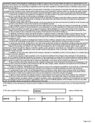 Page 2 of 4
Government, State or other Authority for enabling the Company to carry on any of its main objects into effect or for extending any of the
powers of the Company or for effecting and modification of the constitution of the Company or for any other such purpose which may seem
expedient and to oppose any proceedings or applications which may seem expedient or calculated directly or indirectly to prejudice the
interest of the Company.
8. To enter into any arrangements with any Government or Authorities or any persons or companies that may seem conducive to the
main objects of the Company or any of them and to obtain from any such Government, authority, person or company any rights, charters,
contracts, licenses and concessions which the Company may think desirable to obtain and to carry out, exercise and comply therewith.
9. To procure the Company to be registered or recognised in or under the laws of any place outside India and to do all act necessary
for carrying on in any foreign country for the business or profession of the Company.
10. To draw, make, accept, discount, execute and issue bills of exchange, promissory notes bills of lading, warrants, debentures and
such other negotiable or transferable instruments, of all types or securities and to open Bank Accounts of any type and to operate the
same in the ordinary course of the Company.
11. To advance money either with or without security, and to such persons and upon such terms and conditions as the Company may
deem fit and also to deal with the money of the Company not immediately required.
12. To sell, mortgage, exchange, grant licenses and other rights improve, manage, develop and dispose of undertakings, properties,
assets and effects of the company or any part thereof for such consideration as may be expedient and in particular for any shares, stocks,
debentures or other securities of any other such company having main objects altogether or in part similar to those of the Company.
13. Subject to the Provisions of Companies Act 2013, to distribute among the members in specie or otherwise any property of the
Company or any proceeds of sale or disposal of any property of the Company in the event of winding up.
14. To distribute as dividend or bonus among the member or to place to reserve or otherwise to apply, as the Company may, from
time to time, determine any money received by way of premium on debentures issued at a premium by the Company and any money
received in respect of forfeited shares, money arising from the sale by the Company of forfeited shares subject to the provisions of Sec. 52
of the Companies Act, 2013.
15. To employ agents or experts to investigate and examine into the conditions, prospects value, character and circumstances of any
business concerns and undertakings and generally of any assets properties or rights which the Company purpose to acquire.
16. To create any reserve fund, sinking fund, or any other such special funds whether for depreciation, repairing, improving, research,
extending or maintaining any of the properties of the Company or for any other such purpose conducive to the interest of the Company.
17. Subject to the provisions of Section 179, 182 & 183 of Companies Act, 2013, to subscribe contribute, gift or money, rights or
assets for any national educational, religious, charitable, scientific, public, general or usual objects or to make gifts or such other assets to
any institutions, clubs, societies, associations, trusts, scientific research associations, funds, universities, college or any individual, body of
individuals or bodies corporate.
18. To establish, for any of the main objects of the Company, branches or to establish any firm or firms at places in or outside India as
the Company may deem expedient.
19. To pay for any property or rights acquired by or for any services rendered to the Company and in particular to remunerate any
person, firm or company introducing business to the company in fully or partly-paid up shares with or without preferred or deferred rights in
respect of dividend or repayment of capital or otherwise or by any securities which the company has power to issue or by the grant of any
rights or options or partly in one mode and partly in another and generally on such terms as the company may determine.
20. To pay out of the funds of the company all costs, charges and expenses of and incidental to the formation and registration of the
company and any company promoted by the company and also all costs, charges, duties, impositions and expenses of and incidental to
the acquisition by the company of any property or assets.
21. To send out, its director, employees or any other person or persons for investigation possibilities of main business or establishing
trade and business connections or for promoting the interests of the company and to pay all expenses incurred in the connection.
22. To compensate for loss of office of any Managing Director or Directors or other officers of the Company within the limitations
prescribed under the Companies Act or such other statute or rule having the force of law and to make payments to any person whose
office of employment or duties may be determined by virtue of any transaction in which the Company is engaged.
23. To agree to refer to arbitration any dispute, present or future between the Company and any other company, firm, individual or
any other body and to submit the same to arbitration in India or abroad either in accordance with Indian or any foreign system of law.
24. To appoint agents, sub-agents, dealers, managers canvassers, sales, representatives or salesmen for transacting all or any kind
of the main business of which this Company is authorised to carry on and to constitute agencies of the Company in India or in any other
country and establish depots and agencies in different parts of the world.
4.The liability of the member(s) is limited and this liability is limited to the amount unpaid, if any, on the shares held by
them.
5.The share capital of the company is rupees, divided into,
100,000.00
10,000.00 Equity shares of 10.00 rupees each ,and
 