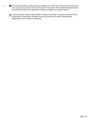 Page 3 of 4
6 We, the several persons, whose names and addresses are subscribed, are desirous of being formed
into a company in pursuance of this memorandum of association, and we respectively agree to take
the number of shares in the capital of the company set against our respective names:
I, whose name and address is given below, am desirous of forming a company in pursuance of this
memorandum of association and agree to take all the shares in the capital of the company
(Applicable in case of one person company):
 