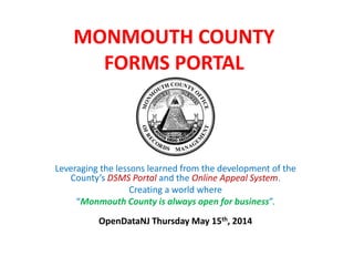 MONMOUTH COUNTY
FORMS PORTAL
Leveraging the lessons learned from the development of the
County’s DSMS Portal and the Online Appeal System.
Creating a world where
“Monmouth County is always open for business”.
OpenDataNJ Thursday May 15th, 2014
 