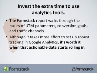 Invest 
the 
extra 
+me 
to 
use 
analy+cs 
tools. 
• The 
Formstack 
report 
walks 
through 
the 
basics 
of 
UTM 
parameters, 
conversion 
goals, 
and 
traffic 
channels. 
• Although 
it 
takes 
more 
effort 
to 
set 
up 
robust 
tracking 
in 
Google 
Analy<cs, 
it’s 
worth 
it 
when 
that 
ac+onable 
data 
starts 
rolling 
in. 
 