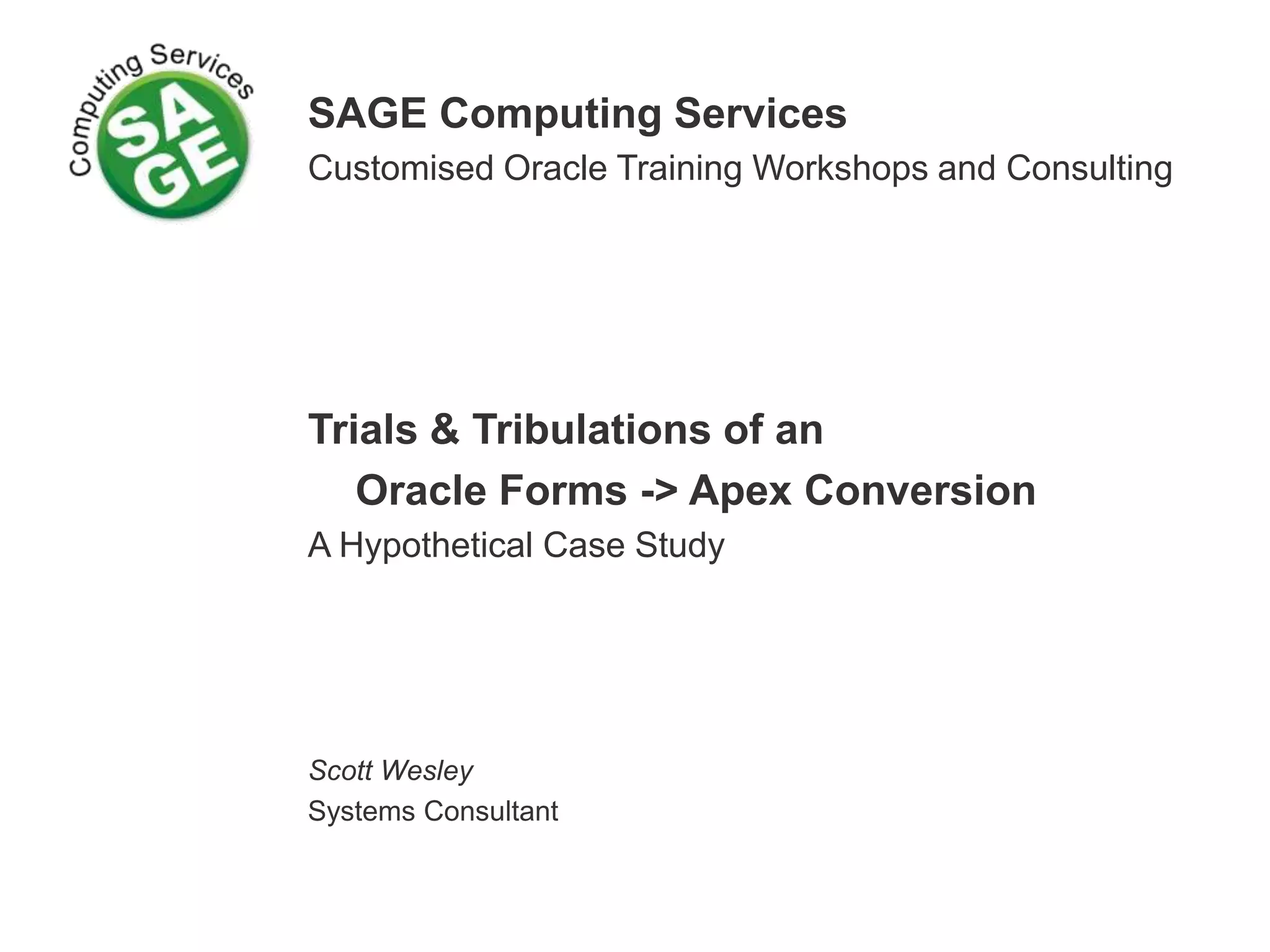 SAGE Computing Services Customised Oracle Training Workshops and Consulting Trials & Tribulations of an Oracle Forms -> Apex Conversion A Hypothetical Case Study Scott Wesley Systems Consultant 