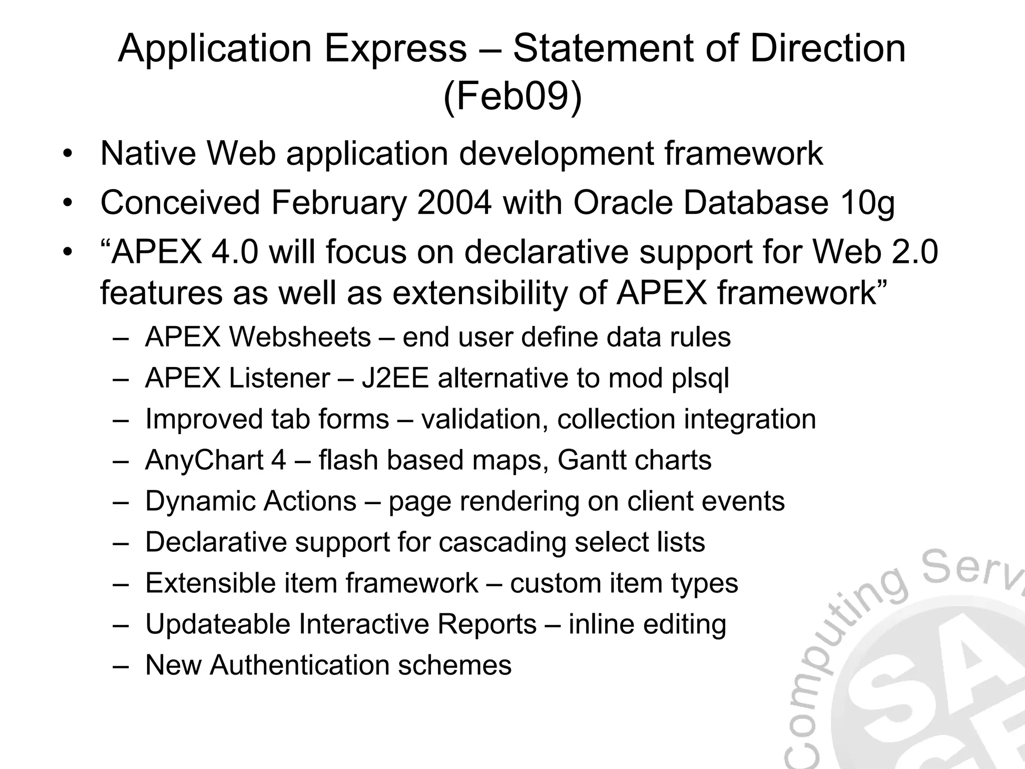 Application Express – Statement of Direction (Feb09) • Native Web application development framework • Conceived February 2004 with Oracle Database 10g • “APEX 4.0 will focus on declarative support for Web 2.0 features as well as extensibility of APEX framework” – APEX Websheets – end user define data rules – APEX Listener – J2EE alternative to mod plsql – Improved tab forms – validation, collection integration – AnyChart 4 – flash based maps, Gantt charts – Dynamic Actions – page rendering on client events – Declarative support for cascading select lists – Extensible item framework – custom item types – Updateable Interactive Reports – inline editing – New Authentication schemes 