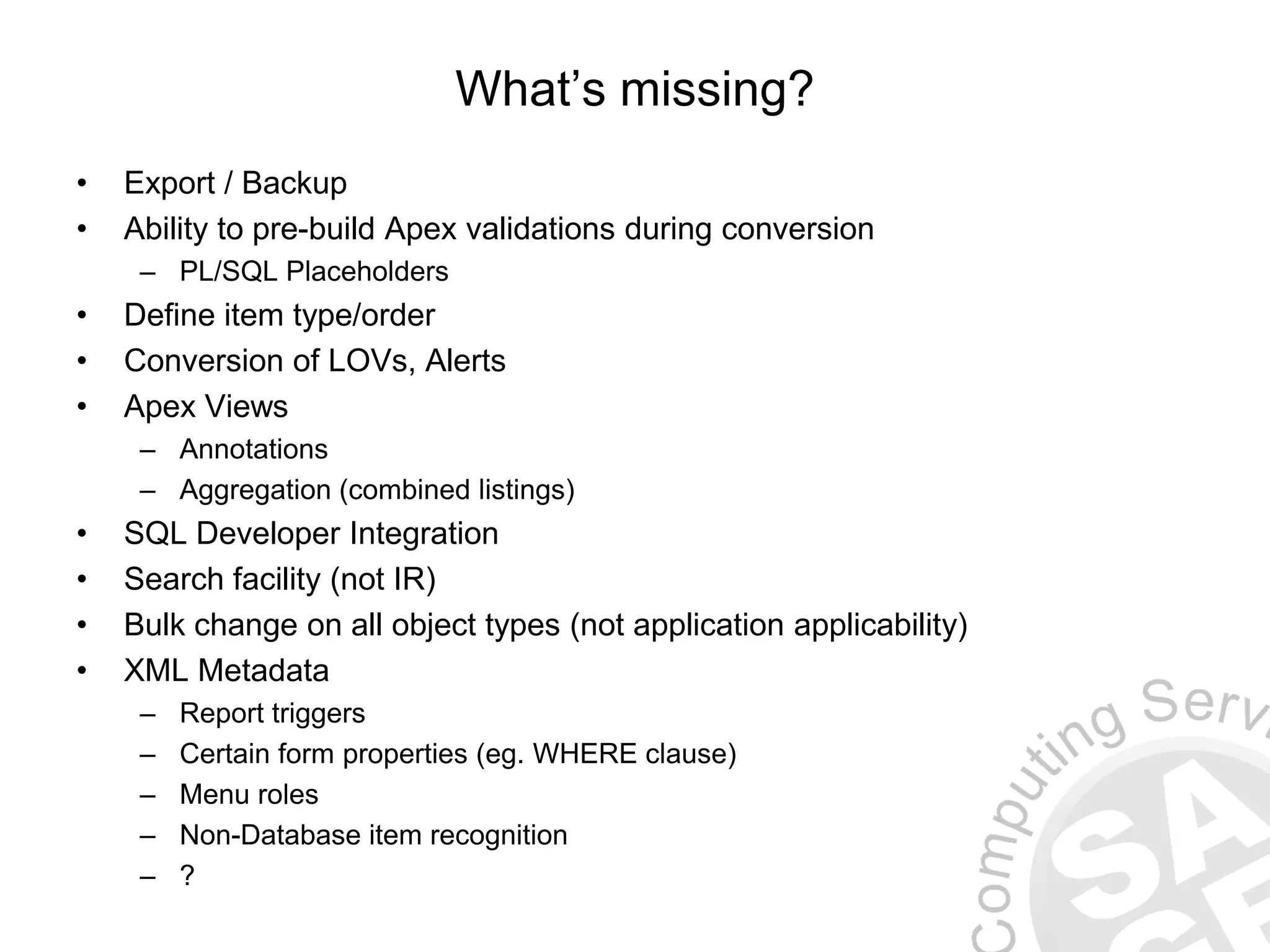 What’s missing? • Export / Backup • Ability to pre-build Apex validations during conversion – PL/SQL Placeholders • Define item type/order • Conversion of LOVs, Alerts • Apex Views – Annotations – Aggregation (combined listings) • SQL Developer Integration • Search facility (not IR) • Bulk change on all object types (not application applicability) • XML Metadata – Report triggers – Certain form properties (eg. WHERE clause) – Menu roles – Non-Database item recognition – ? 