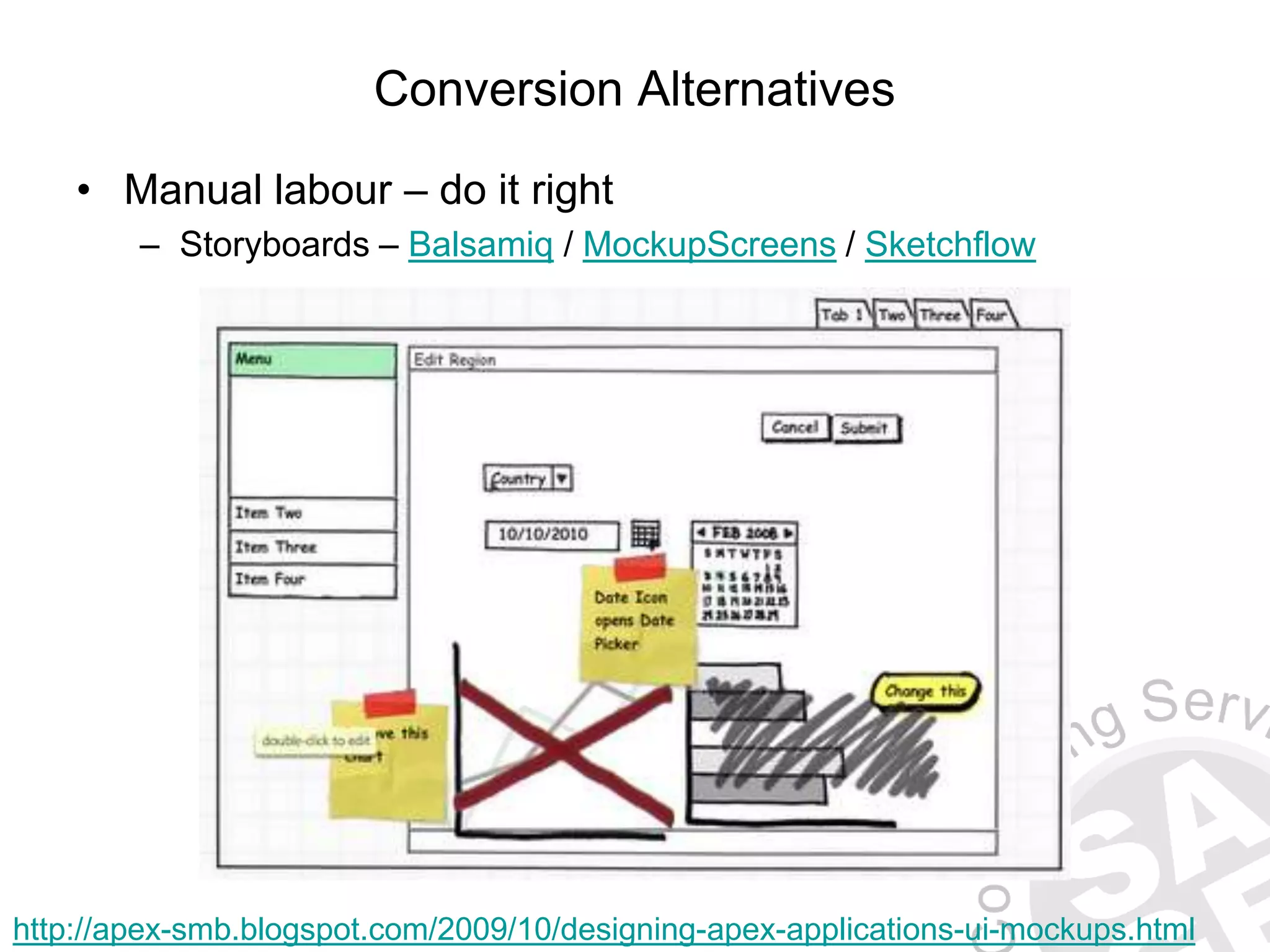 Conversion Alternatives • Manual labour – do it right – Storyboards – Balsamiq / MockupScreens / Sketchflow http://apex-smb.blogspot.com/2009/10/designing-apex-applications-ui-mockups.html 