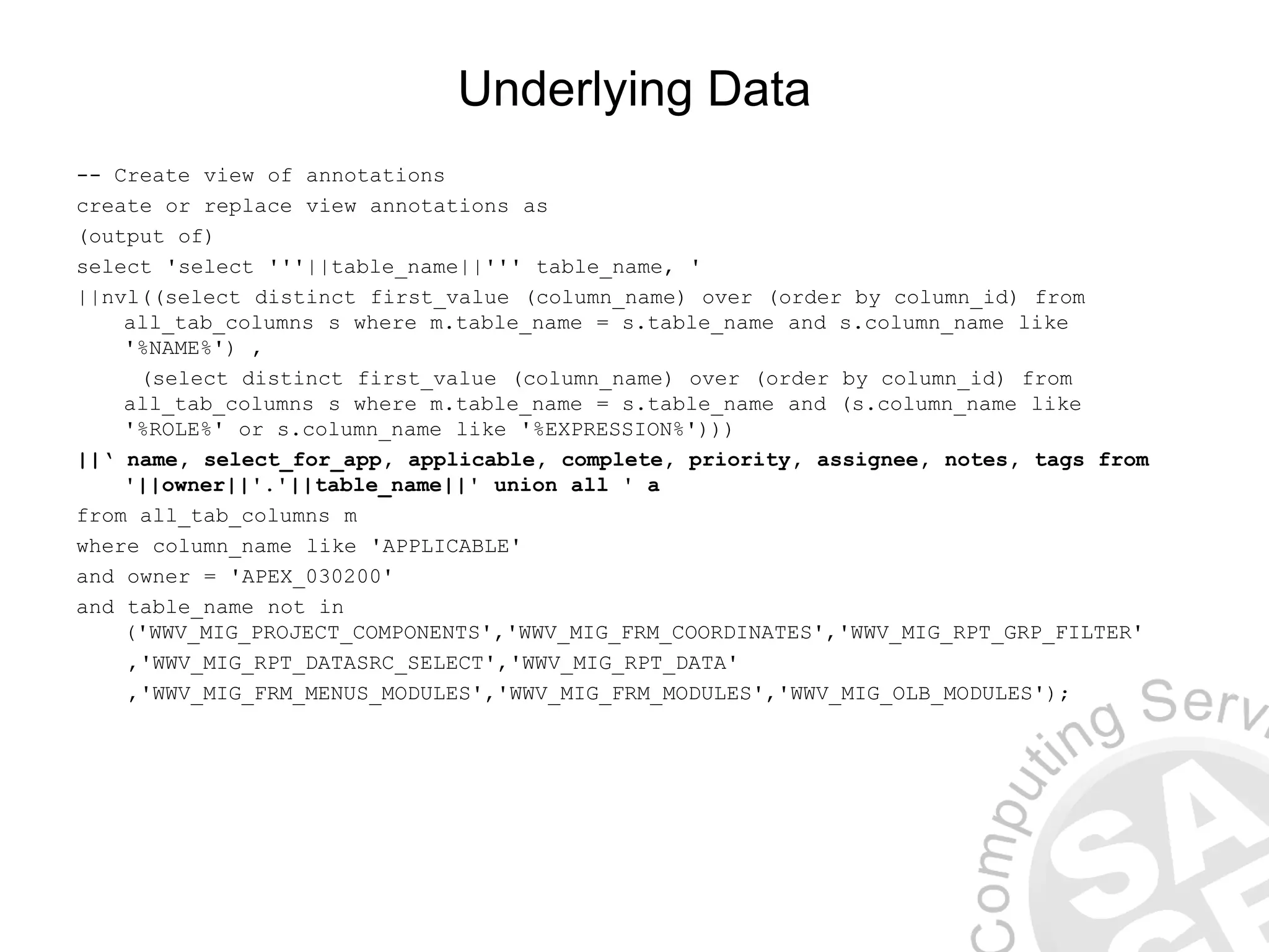 Underlying Data -- Create view of annotations create or replace view annotations as (output of) select 'select '''||table_name||''' table_name, ' ||nvl((select distinct first_value (column_name) over (order by column_id) from all_tab_columns s where m.table_name = s.table_name and s.column_name like '%NAME%') , (select distinct first_value (column_name) over (order by column_id) from all_tab_columns s where m.table_name = s.table_name and (s.column_name like '%ROLE%' or s.column_name like '%EXPRESSION%'))) ||‘ name, select_for_app, applicable, complete, priority, assignee, notes, tags from '||owner||'.'||table_name||' union all ' a from all_tab_columns m where column_name like 'APPLICABLE' and owner = 'APEX_030200' and table_name not in ('WWV_MIG_PROJECT_COMPONENTS','WWV_MIG_FRM_COORDINATES','WWV_MIG_RPT_GRP_FILTER' ,'WWV_MIG_RPT_DATASRC_SELECT','WWV_MIG_RPT_DATA' ,'WWV_MIG_FRM_MENUS_MODULES','WWV_MIG_FRM_MODULES','WWV_MIG_OLB_MODULES'); 