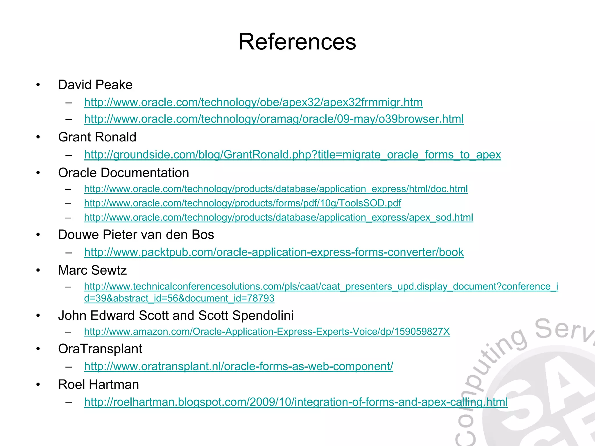 References • David Peake – http://www.oracle.com/technology/obe/apex32/apex32frmmigr.htm – http://www.oracle.com/technology/oramag/oracle/09-may/o39browser.html • Grant Ronald – http://groundside.com/blog/GrantRonald.php?title=migrate_oracle_forms_to_apex • Oracle Documentation – http://www.oracle.com/technology/products/database/application_express/html/doc.html – http://www.oracle.com/technology/products/forms/pdf/10g/ToolsSOD.pdf – http://www.oracle.com/technology/products/database/application_express/apex_sod.html • Douwe Pieter van den Bos – http://www.packtpub.com/oracle-application-express-forms-converter/book • Marc Sewtz – http://www.technicalconferencesolutions.com/pls/caat/caat_presenters_upd.display_document?conference_i d=39&abstract_id=56&document_id=78793 • John Edward Scott and Scott Spendolini – http://www.amazon.com/Oracle-Application-Express-Experts-Voice/dp/159059827X • OraTransplant – http://www.oratransplant.nl/oracle-forms-as-web-component/ • Roel Hartman – http://roelhartman.blogspot.com/2009/10/integration-of-forms-and-apex-calling.html 