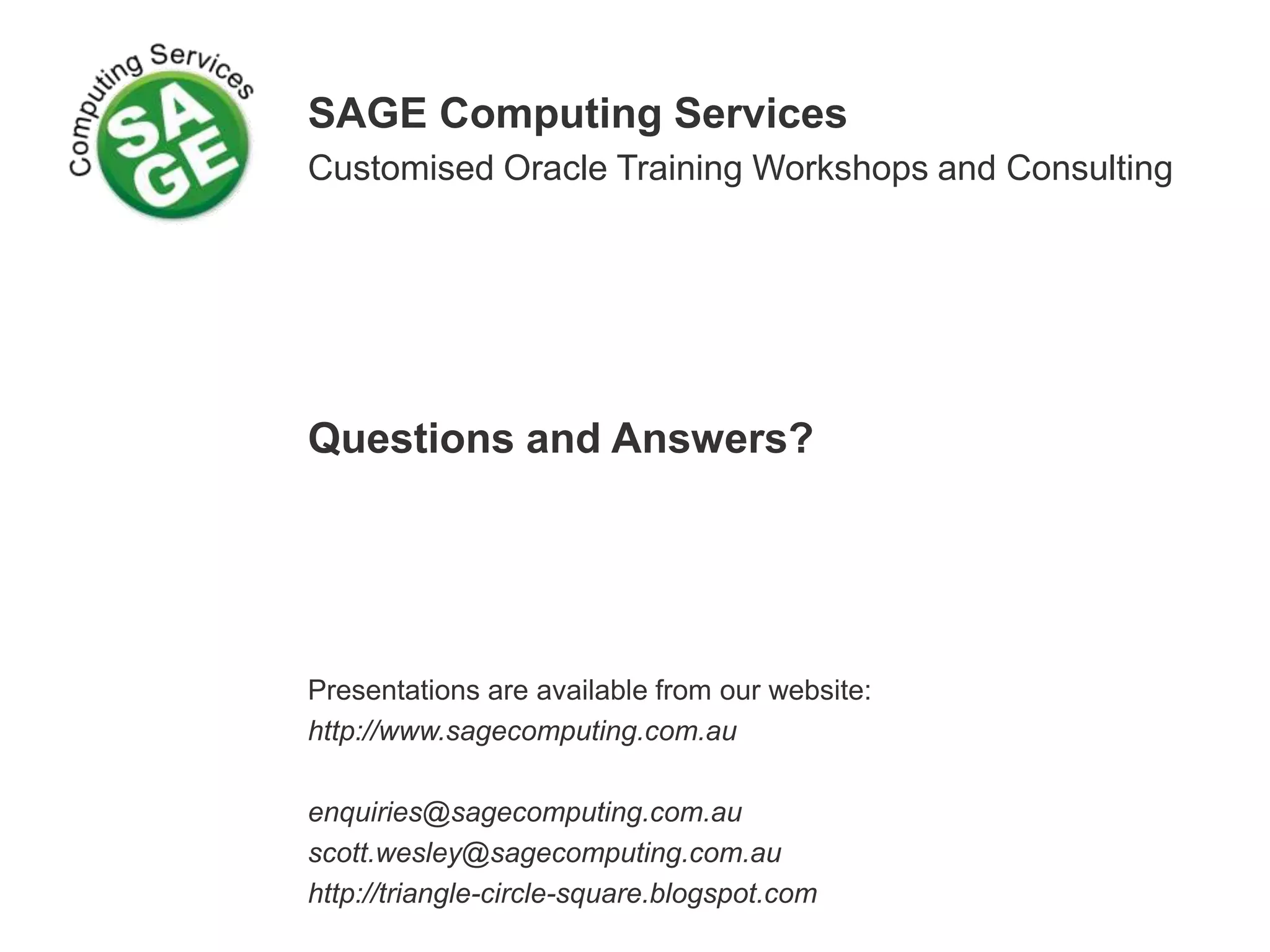 SAGE Computing Services Customised Oracle Training Workshops and Consulting Questions and Answers? Presentations are available from our website: http://www.sagecomputing.com.au enquiries@sagecomputing.com.au scott.wesley@sagecomputing.com.au http://triangle-circle-square.blogspot.com 