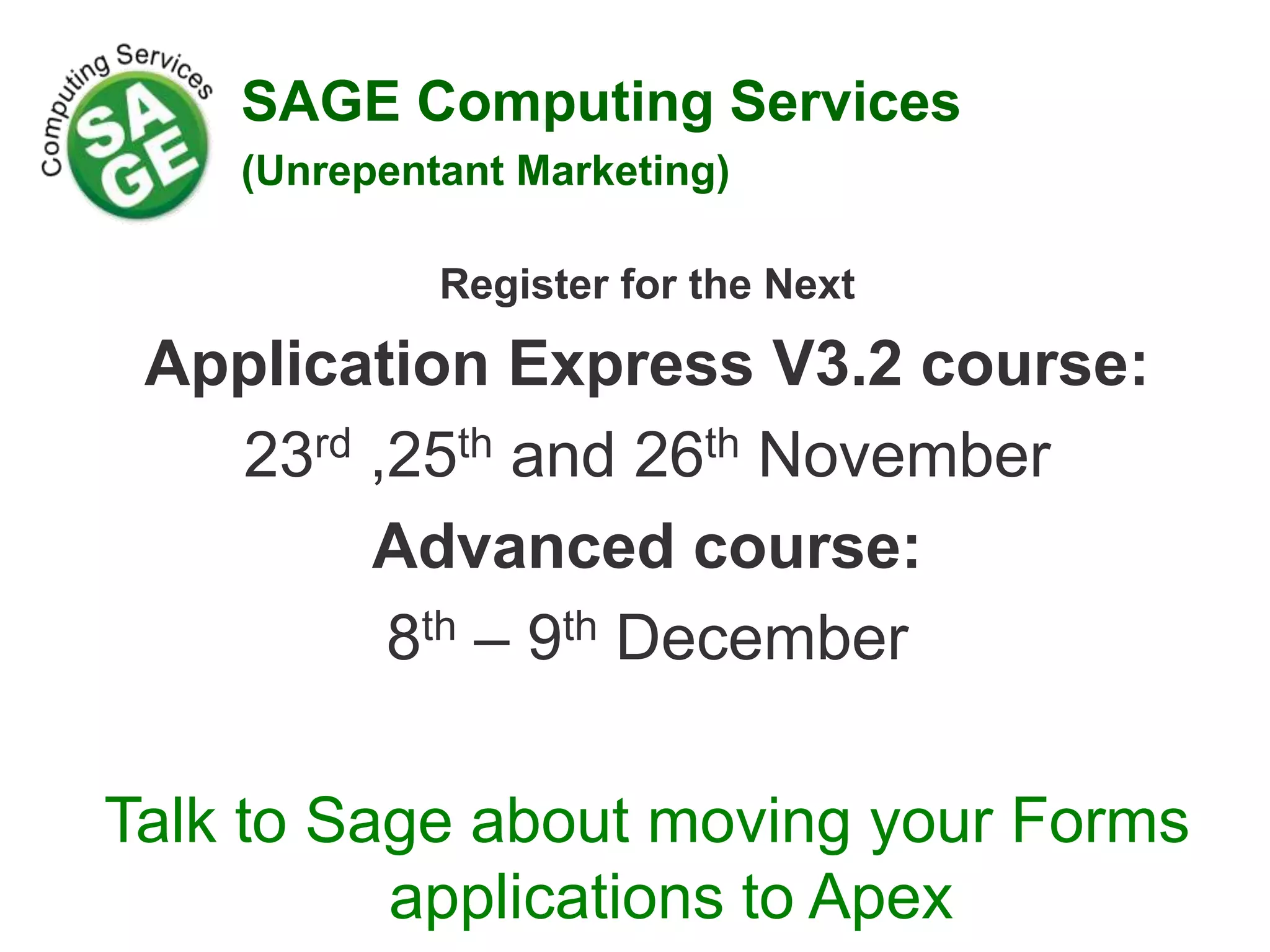 Register for the Next Application Express V3.2 course: 23rd ,25th and 26th November Advanced course: 8th – 9th December Talk to Sage about moving your Forms applications to Apex SAGE Computing Services (Unrepentant Marketing) 