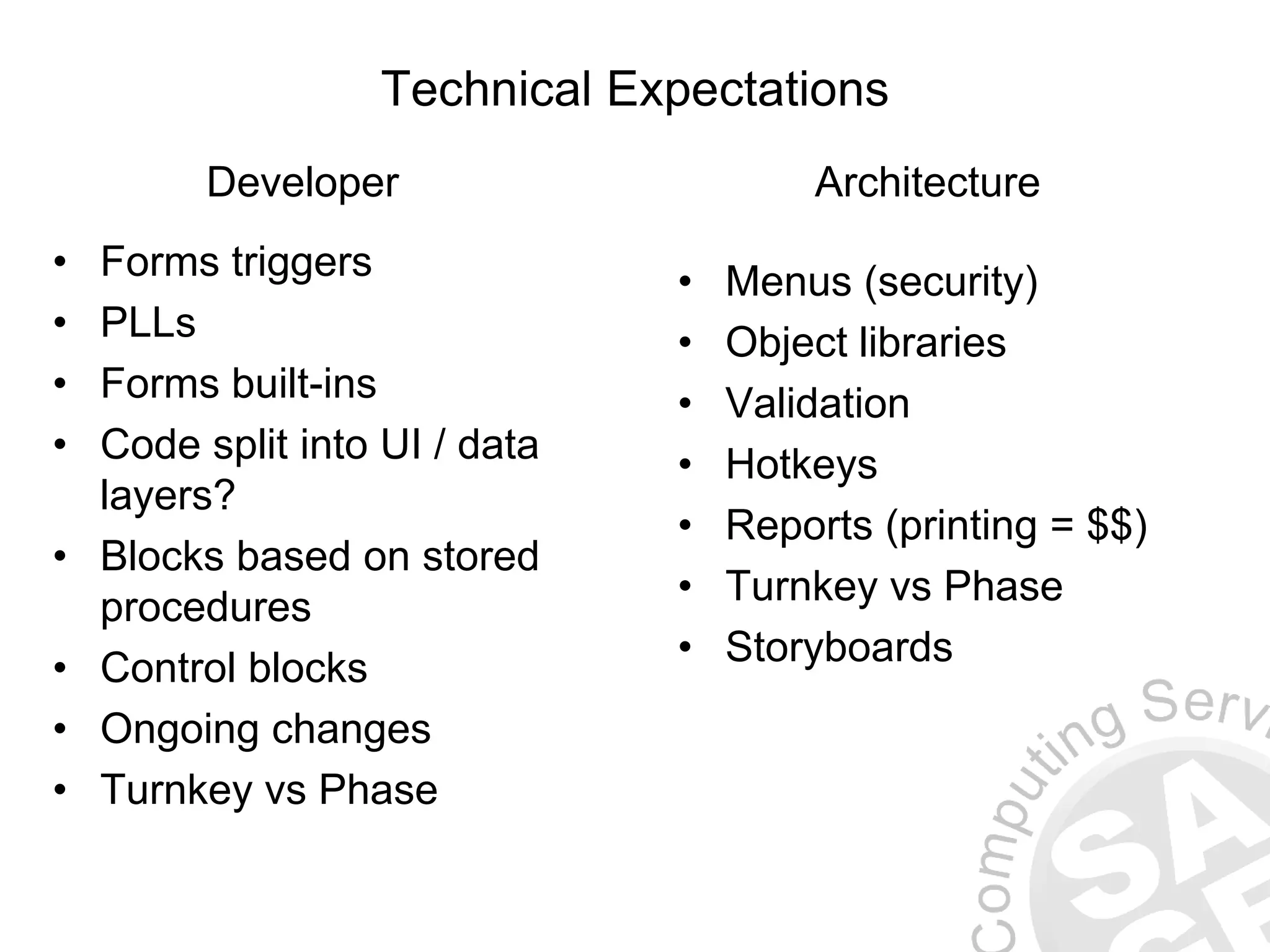 Technical Expectations • Forms triggers • PLLs • Forms built-ins • Code split into UI / data layers? • Blocks based on stored procedures • Control blocks • Ongoing changes • Turnkey vs Phase Developer Architecture • Menus (security) • Object libraries • Validation • Hotkeys • Reports (printing = $$) • Turnkey vs Phase • Storyboards 