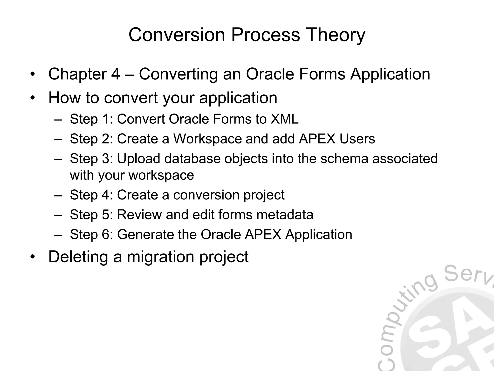 Conversion Process Theory • Chapter 4 – Converting an Oracle Forms Application • How to convert your application – Step 1: Convert Oracle Forms to XML – Step 2: Create a Workspace and add APEX Users – Step 3: Upload database objects into the schema associated with your workspace – Step 4: Create a conversion project – Step 5: Review and edit forms metadata – Step 6: Generate the Oracle APEX Application • Deleting a migration project 