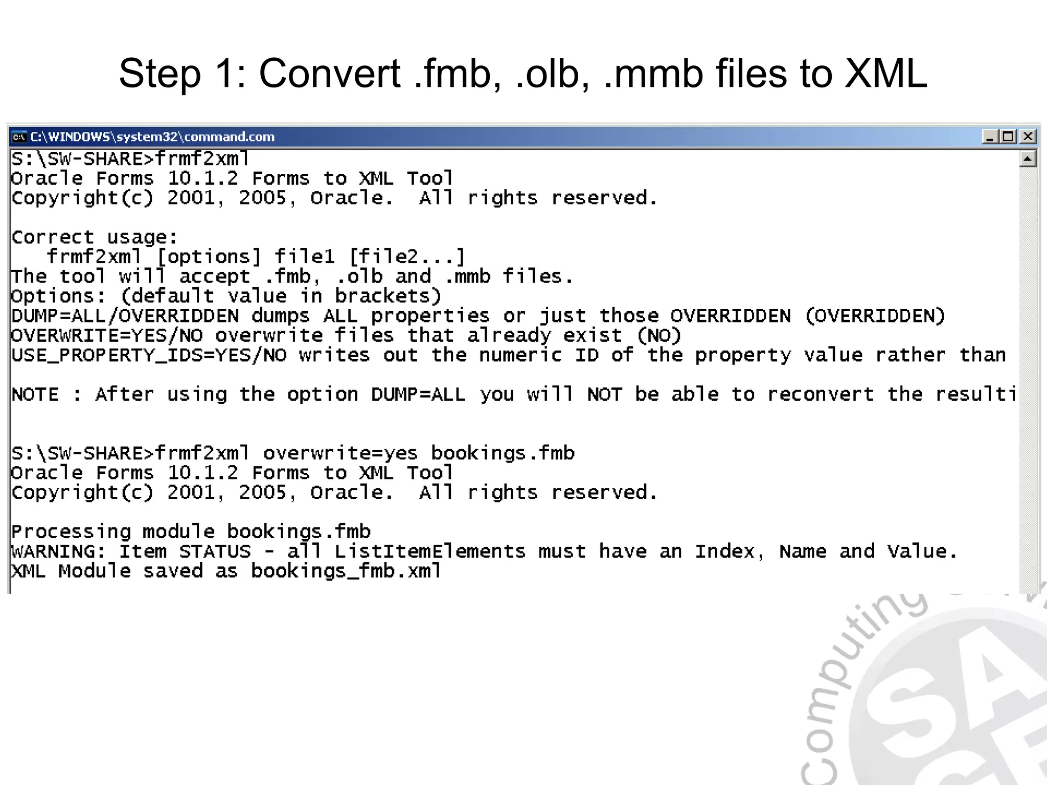 Step 1: Convert .fmb, .olb, .mmb files to XML S:SW-SHARE>frmf2xml overwrite=yes bookings.fmb Oracle Forms 10.1.2 Forms to XML Tool Copyright(c) 2001, 2005, Oracle. All rights reserved. Processing module bookings.fmb WARNING: Item STATUS - all ListItemElements must have an Index, Name and Value. XML Module saved as bookings_fmb.xml 