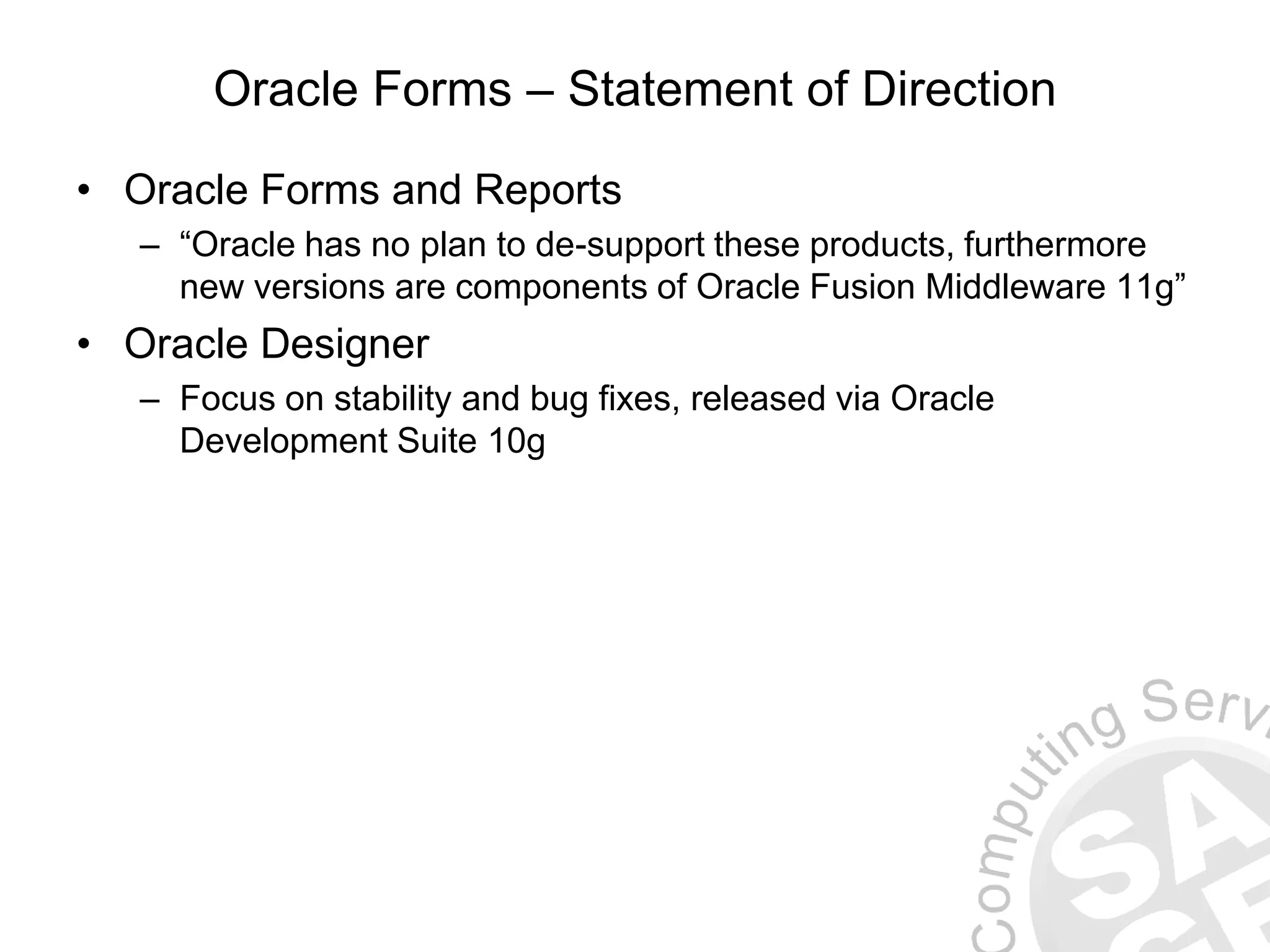 Oracle Forms – Statement of Direction • Oracle Forms and Reports – “Oracle has no plan to de-support these products, furthermore new versions are components of Oracle Fusion Middleware 11g” • Oracle Designer – Focus on stability and bug fixes, released via Oracle Development Suite 10g 