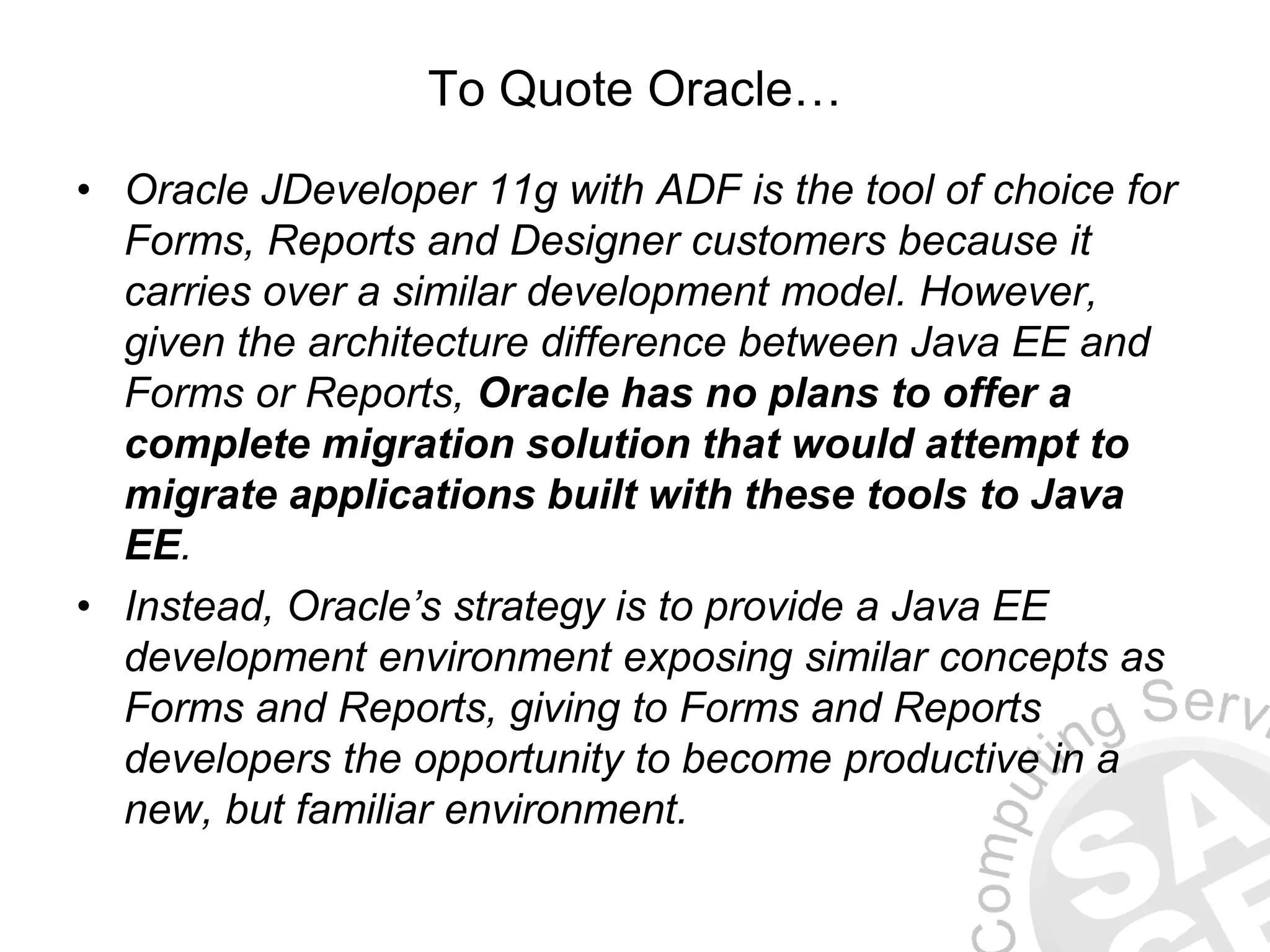To Quote Oracle… • Oracle JDeveloper 11g with ADF is the tool of choice for Forms, Reports and Designer customers because it carries over a similar development model. However, given the architecture difference between Java EE and Forms or Reports, Oracle has no plans to offer a complete migration solution that would attempt to migrate applications built with these tools to Java EE. • Instead, Oracle’s strategy is to provide a Java EE development environment exposing similar concepts as Forms and Reports, giving to Forms and Reports developers the opportunity to become productive in a new, but familiar environment. 
