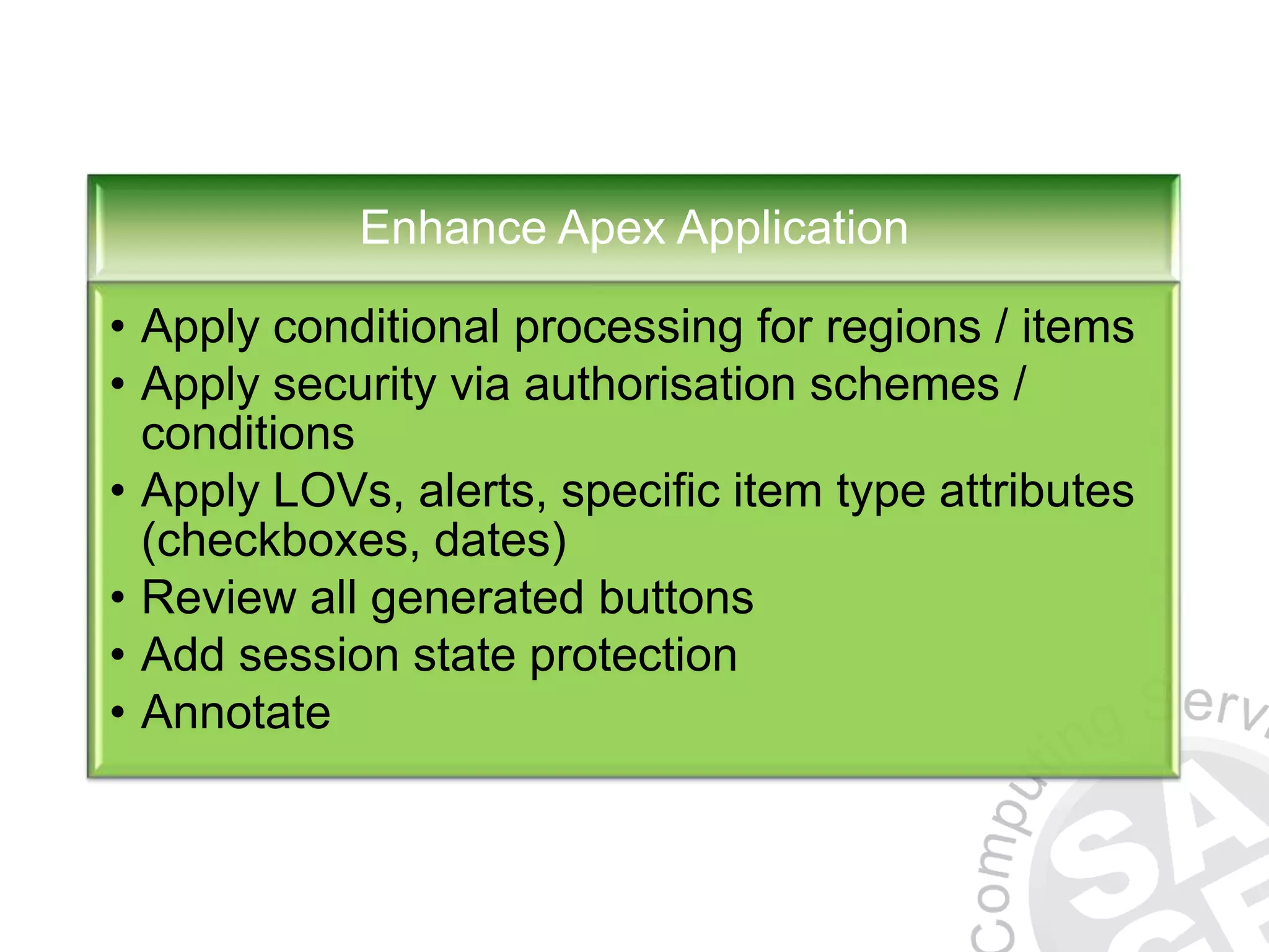 Enhance Apex Application • Apply conditional processing for regions / items • Apply security via authorisation schemes / conditions • Apply LOVs, alerts, specific item type attributes (checkboxes, dates) • Review all generated buttons • Add session state protection • Annotate 