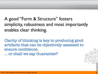 A good “Form & Structure” fosters
      simplicity, robustness and most importantly
      enables clear thinking.

      Clarity of thinking is key to producing good
      artifacts that can be objectively assessed to
      ensure conﬁdence.
      ... or shall we say Guarantee?



© 2011. STAG Software Private Limited. All rights reserved.   8
 