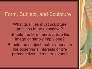 Form, Subject, and Sculpture What qualities must sculpture possess to be evocative? Should the form mirror a true life image or simply imply one? Should the subject matter appeal to the observer’s interests or are preconceived ideas irrelevant? 