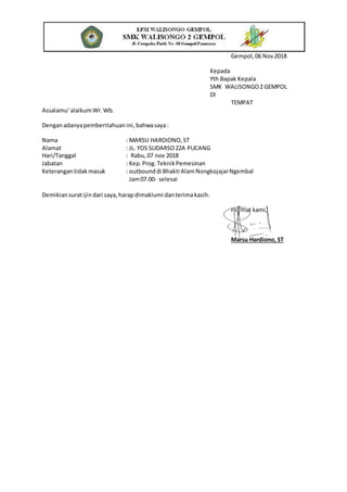 Gempol,06 Nov2018
Kepada
Yth Bapak Kepala
SMK WALISONGO2 GEMPOL
DI
TEMPAT
Assalamu’alaikumWr.Wb.
Denganadanyapemberitahuanini,bahwasaya:
Nama : MARSU HARDIONO,ST
Alamat : JL. YOS SUDARSO22A PUCANG
Hari/Tanggal : Rabu,07 nov 2018
Jabatan : Kep.Prog.TeknikPemesinan
Keterangantidakmasuk : outbounddi Bhakti AlamNongkojajarNgembal
Jam07.00- selesai
Demikiansuratijindari saya,harap dimaklumi danterimakasih.
Hormat kami,
Marsu Hardiono, ST
 