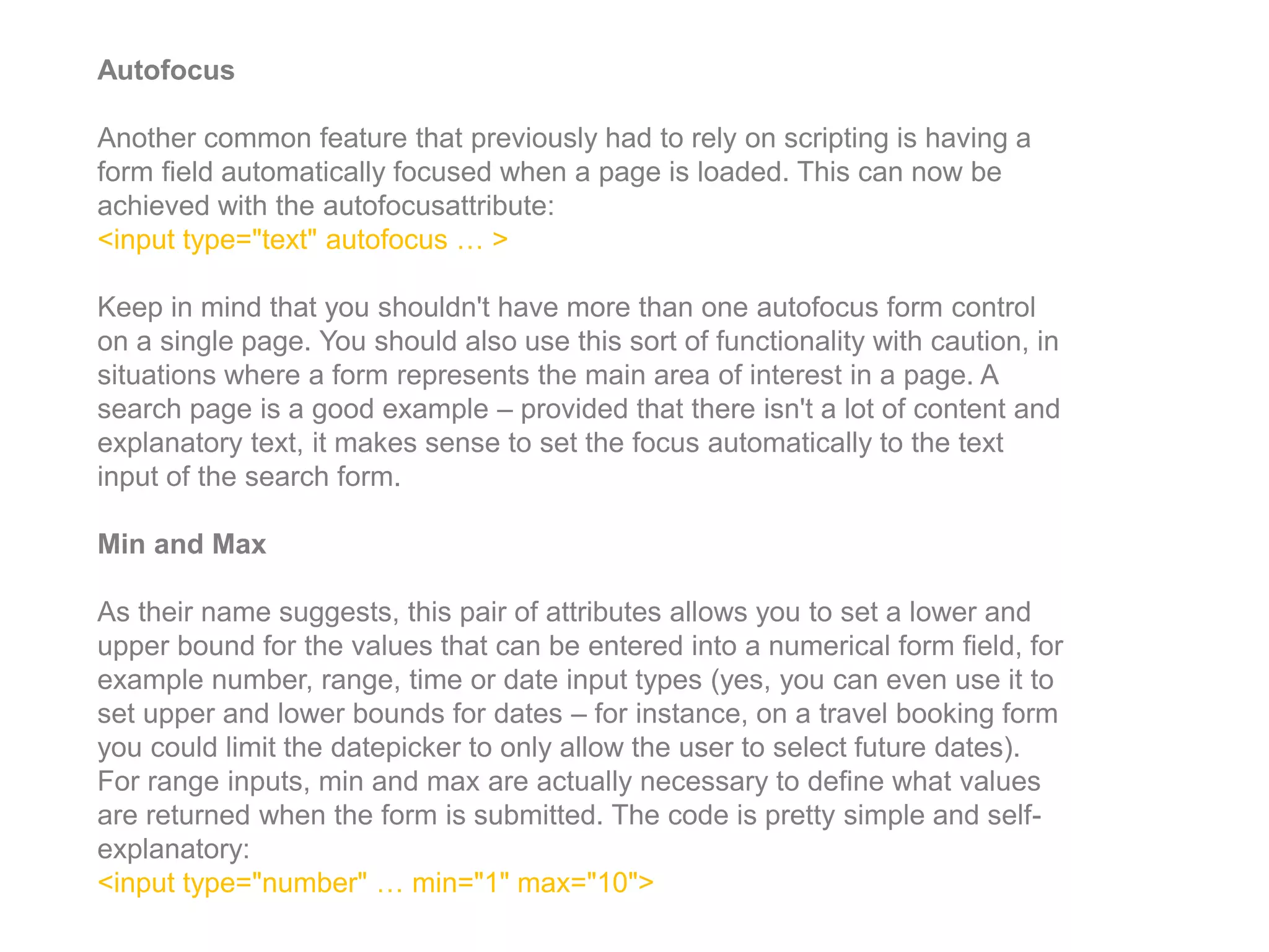 Autofocus
Another common feature that previously had to rely on scripting is having a
form field automatically focused when a page is loaded. This can now be
achieved with the autofocusattribute:
<input type="text" autofocus … >
Keep in mind that you shouldn't have more than one autofocus form control
on a single page. You should also use this sort of functionality with caution, in
situations where a form represents the main area of interest in a page. A
search page is a good example – provided that there isn't a lot of content and
explanatory text, it makes sense to set the focus automatically to the text
input of the search form.
Min and Max
As their name suggests, this pair of attributes allows you to set a lower and
upper bound for the values that can be entered into a numerical form field, for
example number, range, time or date input types (yes, you can even use it to
set upper and lower bounds for dates – for instance, on a travel booking form
you could limit the datepicker to only allow the user to select future dates).
For range inputs, min and max are actually necessary to define what values
are returned when the form is submitted. The code is pretty simple and self-
explanatory:
<input type="number" … min="1" max="10">
 