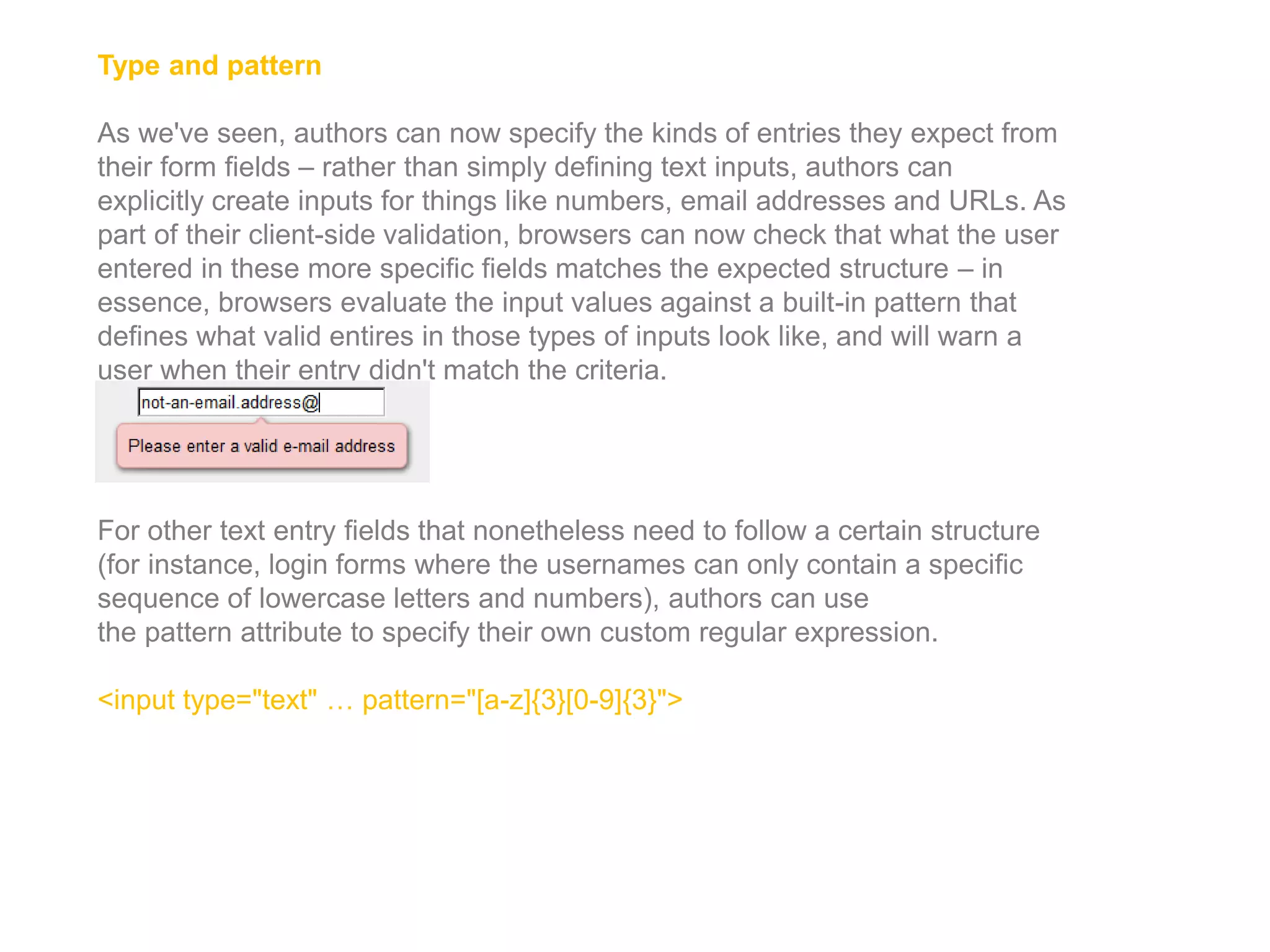 Type and pattern
As we've seen, authors can now specify the kinds of entries they expect from
their form fields – rather than simply defining text inputs, authors can
explicitly create inputs for things like numbers, email addresses and URLs. As
part of their client-side validation, browsers can now check that what the user
entered in these more specific fields matches the expected structure – in
essence, browsers evaluate the input values against a built-in pattern that
defines what valid entires in those types of inputs look like, and will warn a
user when their entry didn't match the criteria.
For other text entry fields that nonetheless need to follow a certain structure
(for instance, login forms where the usernames can only contain a specific
sequence of lowercase letters and numbers), authors can use
the pattern attribute to specify their own custom regular expression.
<input type="text" … pattern="[a-z]{3}[0-9]{3}">
 
