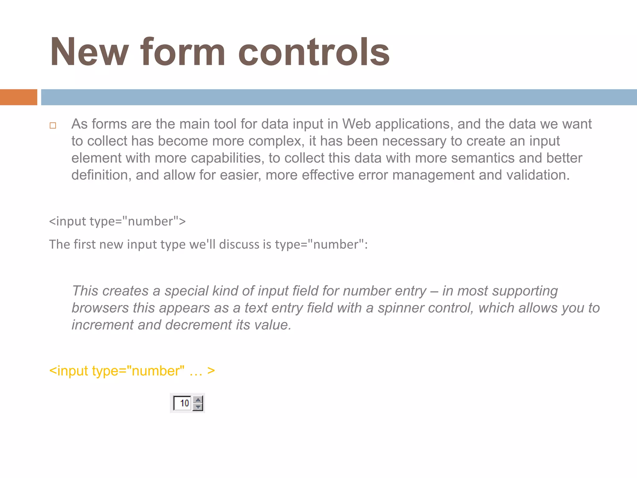 New form controls
 As forms are the main tool for data input in Web applications, and the data we want
to collect has become more complex, it has been necessary to create an input
element with more capabilities, to collect this data with more semantics and better
definition, and allow for easier, more effective error management and validation.
<input type="number">
The first new input type we'll discuss is type="number":
This creates a special kind of input field for number entry – in most supporting
browsers this appears as a text entry field with a spinner control, which allows you to
increment and decrement its value.
<input type="number" … >
 