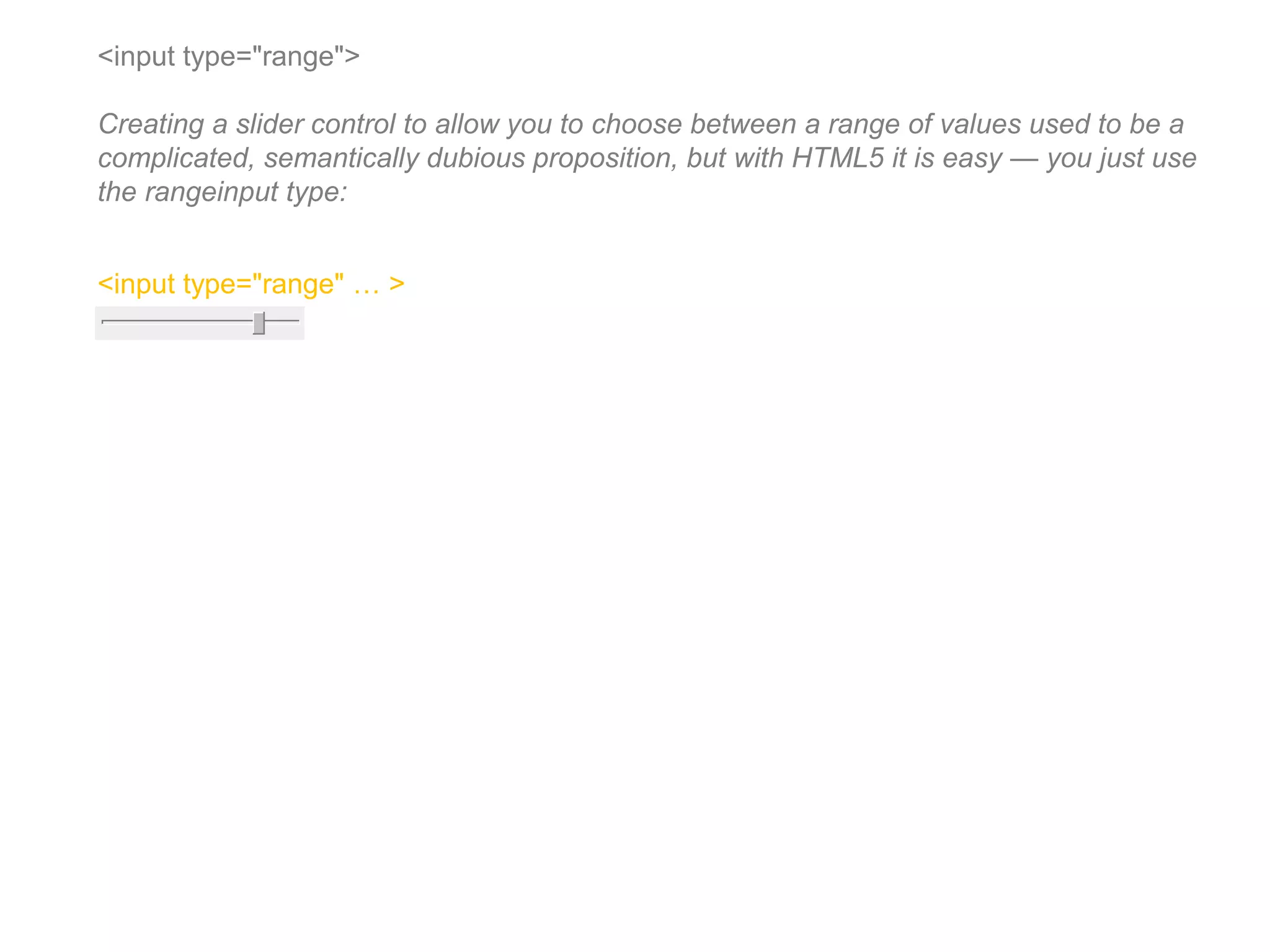 <input type="range">
Creating a slider control to allow you to choose between a range of values used to be a
complicated, semantically dubious proposition, but with HTML5 it is easy — you just use
the rangeinput type:
<input type="range" … >
 
