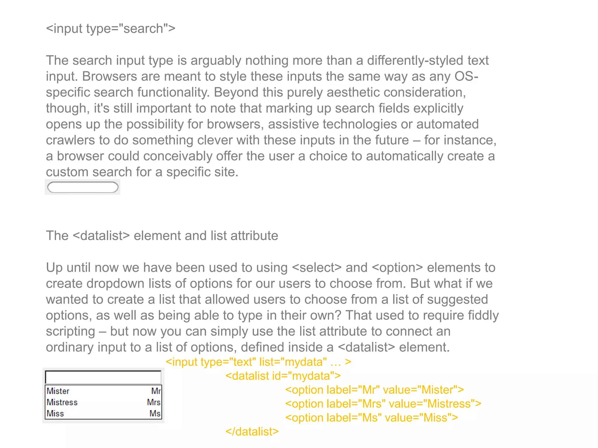 <input type="search">
The search input type is arguably nothing more than a differently-styled text
input. Browsers are meant to style these inputs the same way as any OS-
specific search functionality. Beyond this purely aesthetic consideration,
though, it's still important to note that marking up search fields explicitly
opens up the possibility for browsers, assistive technologies or automated
crawlers to do something clever with these inputs in the future – for instance,
a browser could conceivably offer the user a choice to automatically create a
custom search for a specific site.
The <datalist> element and list attribute
Up until now we have been used to using <select> and <option> elements to
create dropdown lists of options for our users to choose from. But what if we
wanted to create a list that allowed users to choose from a list of suggested
options, as well as being able to type in their own? That used to require fiddly
scripting – but now you can simply use the list attribute to connect an
ordinary input to a list of options, defined inside a <datalist> element.
<input type="text" list="mydata" … >
<datalist id="mydata">
<option label="Mr" value="Mister">
<option label="Mrs" value="Mistress">
<option label="Ms" value="Miss">
</datalist>
 