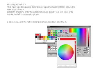 <input type="color">
This input type brings up a color picker. Opera's implementation allows the
user to pick from a
selection of colors, enter hexadecimal values directly in a text field, or to
invoke the OS's native color picker.
a color input, and the native color pickers on Windows and OS X.
 